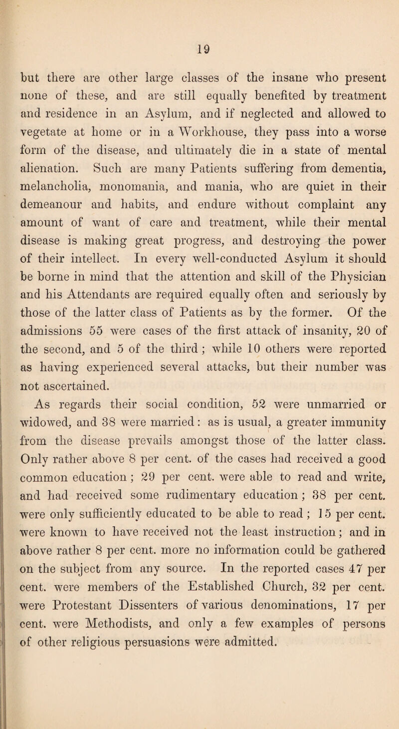 but there are other large classes of the insane who present none of these, and are still equally benefited by treatment and residence in an Asylum, and if neglected and allowed to vegetate at home or in a Workhouse, they pass into a worse form of the disease, and ultimately die in a state of mental alienation. Such are many Patients suffering from dementia, melancholia, monomania, and mania, who are quiet in their demeanour and habits, and endure without complaint any amount of want of care and treatment, while their mental disease is making great progress, and destroying the power of their intellect. In every well-conducted Asylum it should be borne in mind that the attention and skill of the Physician and his Attendants are required equally often and seriously by those of the latter class of Patients as by the former. Of the admissions 55 were cases of the first attack of insanity, 20 of the second, and 5 of the third ; while 10 others were reported as having experienced several attacks, but their number was not ascertained. As regards their social condition, 52 were unmarried or widowed, and 38 were married: as is usual, a greater immunity from the disease prevails amongst those of the latter class. Only rather above 8 per cent, of the cases had received a good common education; 29 per cent, were able to read and write, and had received some rudimentary education; 38 per cent, were only sufficiently educated to be able to read ; 15 per cent, were known to have received not the least instruction; and in above rather 8 per cent, more no information could be gathered on the subject from any source. In the reported cases 47 per cent, were members of the Established Church, 32 per cent, were Protestant Dissenters of various denominations, 17 per cent, were Methodists, and only a few examples of persons of other religious persuasions were admitted.