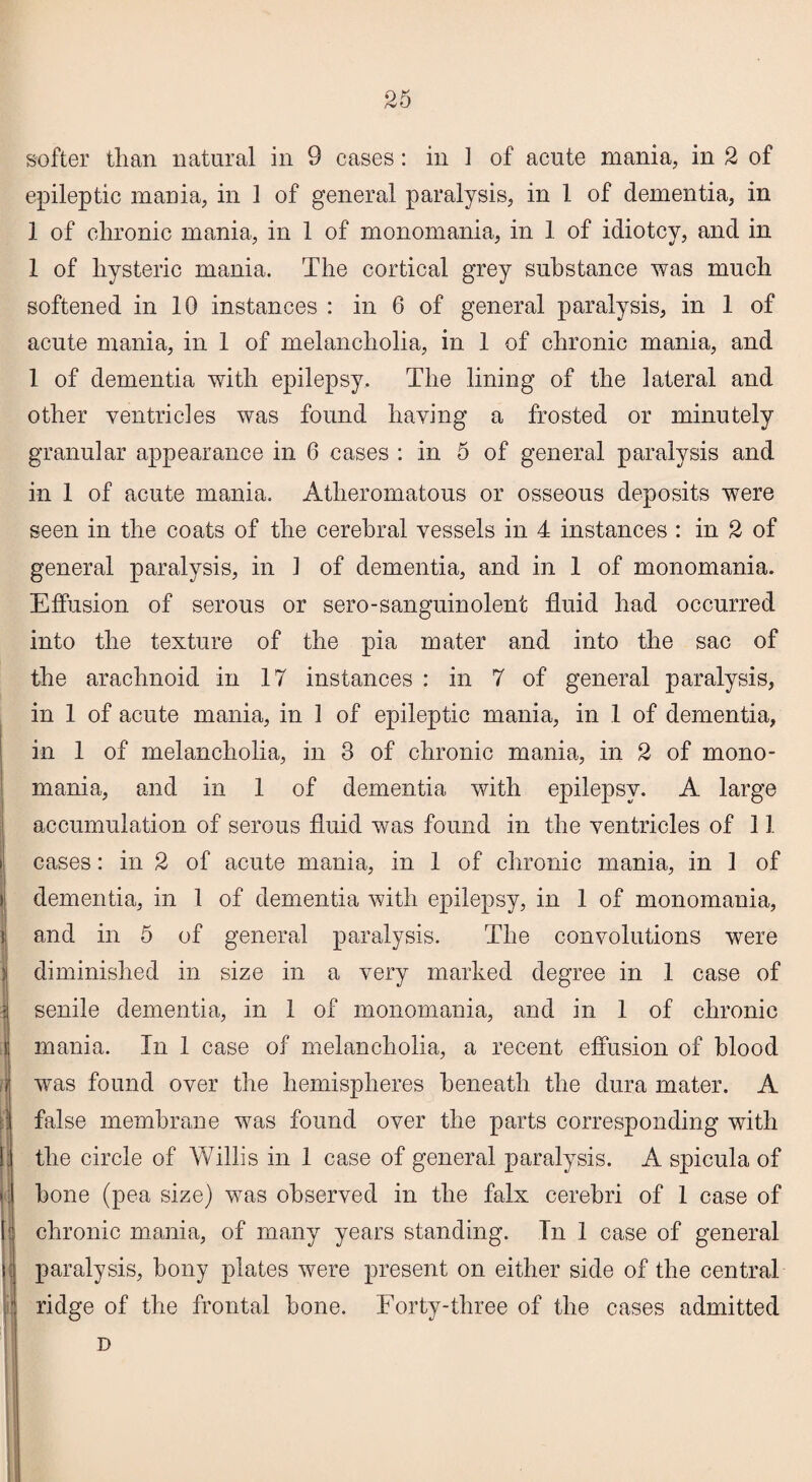 ! ■ i softer than natural in 9 cases: in 1 of acute mania, in 2 of epileptic mania, in 1 of general paralysis, in 1 of dementia, in 1 of chronic mania, in 1 of monomania, in 1 of idiotcy, and in 1 of hysteric mania. The cortical grey substance was much softened in 10 instances : in 6 of general paralysis, in 1 of acute mania, in 1 of melancholia, in 1 of chronic mania, and 1 of dementia with epilepsy. The lining of the lateral and other ventricles was found having a frosted or minutely granular appearance in 6 cases : in 5 of general paralysis and in 1 of acute mania. Atheromatous or osseous deposits were seen in the coats of the cerebral vessels in 4 instances : in 2 of general paralysis, in 1 of dementia, and in 1 of monomania. Effusion of serous or sero-sanguinolent fluid had occurred into the texture of the pia mater and into the sac of the arachnoid in 17 instances : in 7 of general paralysis, in 1 of acute mania, in 1 of epileptic mania, in 1 of dementia, in 1 of melancholia, in 3 of chronic mania, in 2 of mono¬ mania, and in 1 of dementia with epilepsy. A large accumulation of serous fluid was found in the ventricles of 11 cases: in 2 of acute mania, in 1 of chronic mania, in 1 of dementia, in 1 of dementia with epilepsy, in 1 of monomania, and in 5 of general paralysis. The convolutions were diminished in size in a very marked degree in .1 case of senile dementia, in 1 of monomania, and in 1 of chronic mania. In 1 case of melancholia, a recent effusion of blood was found over the hemispheres beneath the dura mater. A false membrane was found over the parts corresponding with the circle of Willis in 1 case of general paralysis. A spicula of bone (pea size) was observed in the falx cerebri of 1 case of chronic mania, of many years standing. In 1 case of general paralysis, bony plates were present on either side of the central ridge of the frontal bone. Forty-three of the cases admitted D