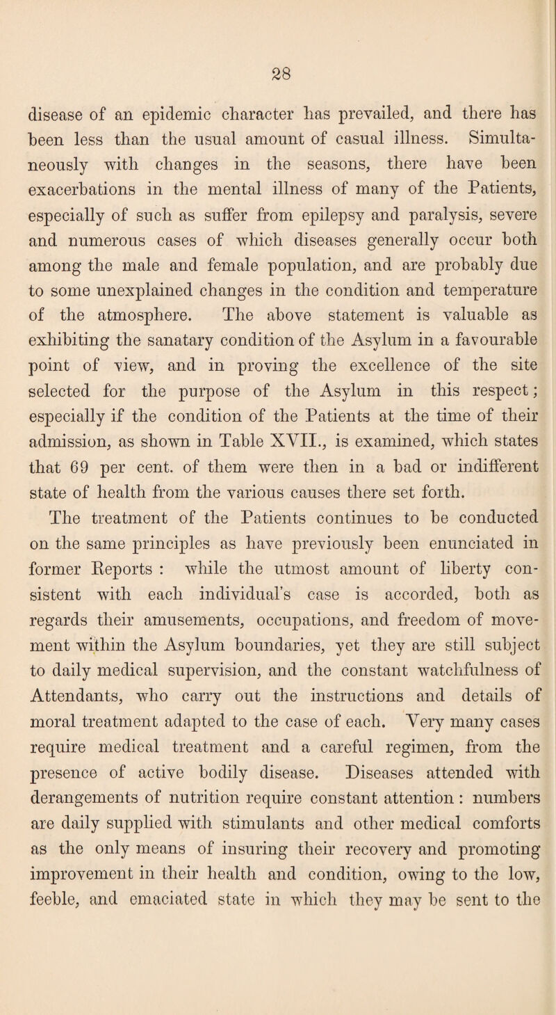 disease of an epidemic character has prevailed, and there has been less than the usual amount of casual illness. Simulta¬ neously with changes in the seasons, there have been exacerbations in the mental illness of many of the Patients, especially of such as suffer from epilepsy and paralysis, severe and numerous cases of which diseases generally occur both among the male and female population, and are probably due to some unexplained changes in the condition and temperature of the atmosphere. The above statement is valuable as exhibiting the sanatary condition of the Asylum in a favourable point of view, and in proving the excellence of the site selected for the purpose of the Asylum in this respect; especially if the condition of the Patients at the time of their admission, as shown in Table XVII., is examined, which states that 69 per cent, of them were then in a had or indifferent state of health from the various causes there set forth. The treatment of the Patients continues to he conducted on the same principles as have previously been enunciated in former Keports : while the utmost amount of liberty con¬ sistent with each individual’s case is accorded, both as regards their amusements, occupations, and freedom of move¬ ment within the Asylum boundaries, yet they are still subject to daily medical supervision, and the constant watchfulness of Attendants, who carry out the instructions and details of moral treatment adapted to the case of each. Very many cases require medical treatment and a careful regimen, from the presence of active bodily disease. Diseases attended with derangements of nutrition require constant attention: numbers are daily supplied with stimulants and other medical comforts as the only means of insuring their recovery and promoting improvement in their health and condition, owing to the low, feeble, and emaciated state in which they may he sent to the