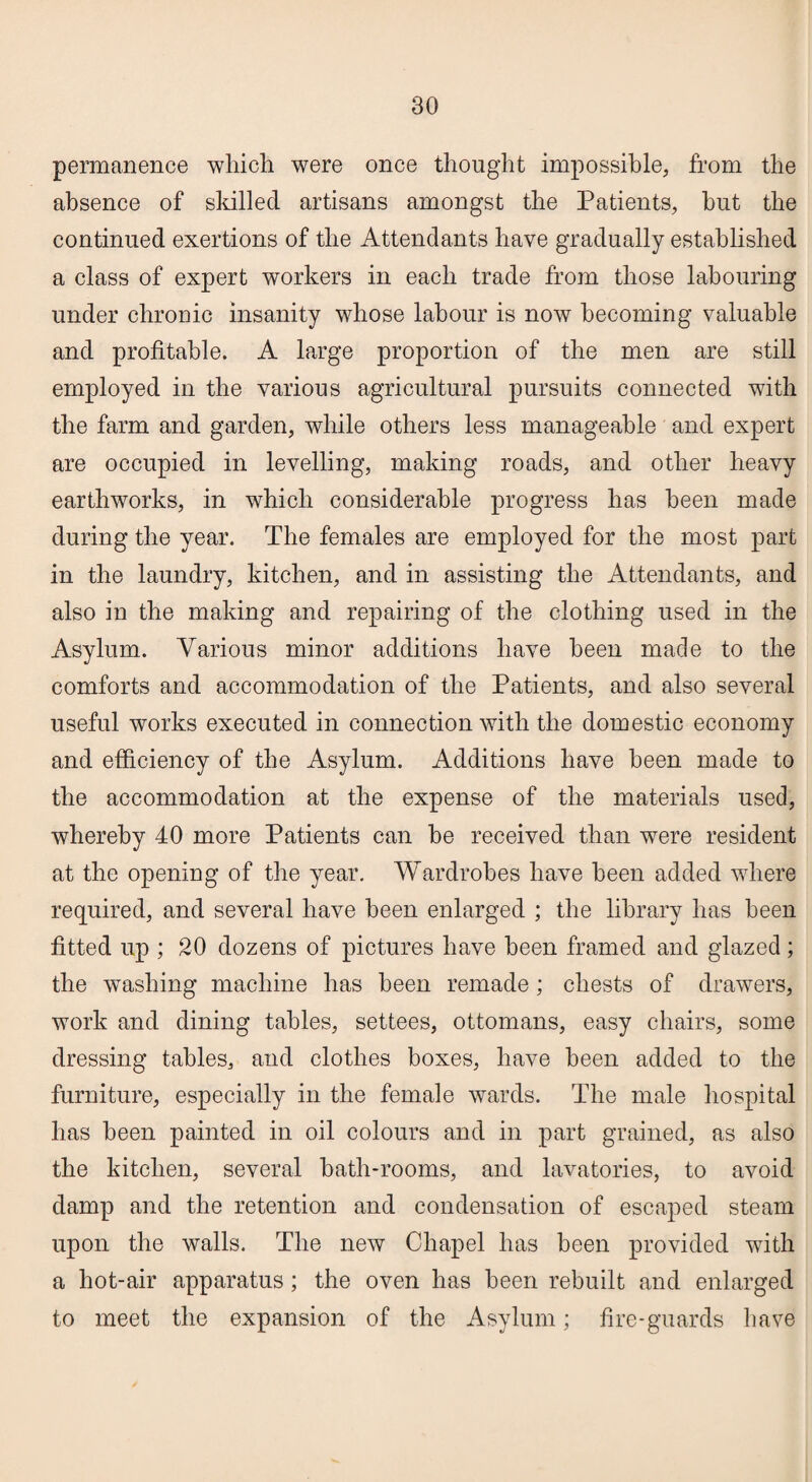 permanence which were once thought impossible, from the absence of skilled artisans amongst the Patients, hut the continued exertions of the Attendants have gradually established a class of expert workers in each trade from those labouring under chronic insanity whose labour is now becoming valuable and profitable. A large proportion of the men are still employed in the various agricultural pursuits connected with the farm and garden, while others less manageable and expert are occupied in levelling, making roads, and other heavy earthworks, in which considerable progress has been made during the year. The females are employed for the most part in the laundry, kitchen, and in assisting the Attendants, and also in the making and repairing of the clothing used in the Asylum. Various minor additions have been made to the comforts and accommodation of the Patients, and also several useful works executed in connection with the domestic economy and efficiency of the Asylum. Additions have been made to the accommodation at the expense of the materials used, whereby 40 more Patients can be received than wTere resident at the opening of the year. Wardrobes have been added where required, and several have been enlarged ; the library has been fitted up ; 20 dozens of pictures have been framed and glazed; the washing machine has been remade; chests of drawers, work and dining tables, settees, ottomans, easy chairs, some dressing tables, and clothes boxes, have been added to the furniture, especially in the female wards. The male hospital has been painted in oil colours and in part grained, as also the kitchen, several bath-rooms, and lavatories, to avoid damp and the retention and condensation of escaped steam upon the walls. The new Chapel has been provided with a hot-air apparatus; the oven has been rebuilt and enlarged to meet the expansion of the Asylum; fire-guards have