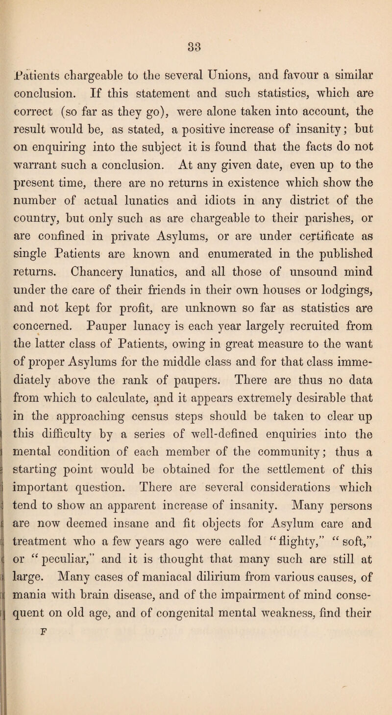 Patients chargeable to the several Unions, and favour a similar conclusion. If this statement and such statistics, which are correct (so far as they go), were alone taken into account, the result would be, as stated, a positive increase of insanity; hut on enquiring into the subject it is found that the facts do not warrant such a conclusion. At any given date, even up to the present time, there are no returns in existence which show the number of actual lunatics and idiots in any district of the country, but only such as are chargeable to their parishes, or are confined in private Asylums, or are under certificate as single Patients are known and enumerated in the published returns. Chancery lunatics, and all those of unsound mind under the care of their friends in their own houses or lodgings, and not kept for profit, are unknown so far as statistics are concerned. Pauper lunacy is each year largely recruited from the latter class of Patients, owing in great measure to the want of proper Asylums for the middle class and for that class imme¬ diately above the rank of paupers. There are thus no data from which to calculate, and it appears extremely desirable that I in the approaching census steps should he taken to clear up 1 this difficulty by a series of well-defined enquiries into the mental condition of each member of the community; thus a j starting point would he obtained for the settlement of this important question. There are several considerations which tend to show an apparent increase of insanity. Many persons are now deemed insane and fit objects for Asylum care and : treatment who a few years ago were called “ flighty,” “ soft,” < or “ peculiar,” and it is thought that many such are still at ii large. Many cases of maniacal dilirium from various causes, of i mania with brain disease, and of the impairment of mind conse- | quent on old age, and of congenital mental weakness, find their F