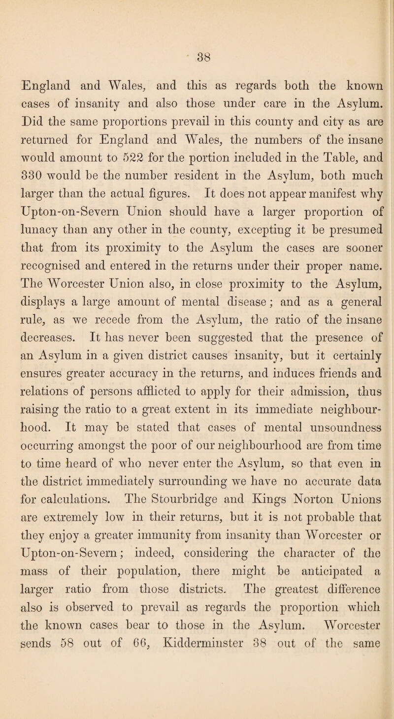 England and Wales, and this as regards both the known cases of insanity and also those under care in the Asylum. Did the same proportions prevail in this county and city as are returned for England and Wales, the numbers of the insane would amount to 522 for the portion included in the Table, and 330 would he the number resident in the Asylum, both much larger than the actual figures. It does not appear manifest why Upton-on-Severn Union should have a larger proportion of lunacy than any other in the county, excepting it he presumed that from its proximity to the Asylum the cases are sooner recognised and entered in the returns under their proper name. The Worcester Union also, in close proximity to the Asylum, displays a large amount of mental disease; and as a general rule, as we recede from the Asylum, the ratio of the insane decreases. It has never been suggested that the presence of an Asylum in a given district causes insanity, but it certainly ensures greater accuracy in the returns, and induces friends and relations of persons afflicted to apply for their admission, thus raising the ratio to a great extent in its immediate neighbour¬ hood. It may he stated that cases of mental unsoundness occurring amongst the poor of our neighbourhood are from time to time heard of who never enter the Asvlurn, so that even in the district immediately surrounding we have no accurate data for calculations. The Stourbridge and Kings Norton Unions are extremely low in their returns, hut it is not probable that they enjoy a greater immunity from insanity than Worcester or Upton-on-Severn; indeed, considering the character of the mass of their population, there might he anticipated a larger ratio from those districts. The greatest difference also is observed to prevail as regards the proportion which the known cases hear to those in the Asylum. Worcester sends 58 out of 66, Kidderminster 38 out of the same