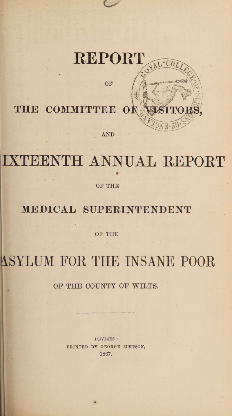 REPORT OF - v-}- ,t ^/|i THE COMMITTEE OE-MlHTOJBft ifLJf N^»ra-i?;' AND IXTEENTH ANNEAL REPORT OF THE MEDICAL SUPERINTENDENT OF THE iSYLUM FOR THE INSANE POOR OF THE COUNTY OF WILTS. DEVIZES : PRINTED BY GEOROE SIMPSON, 1867.