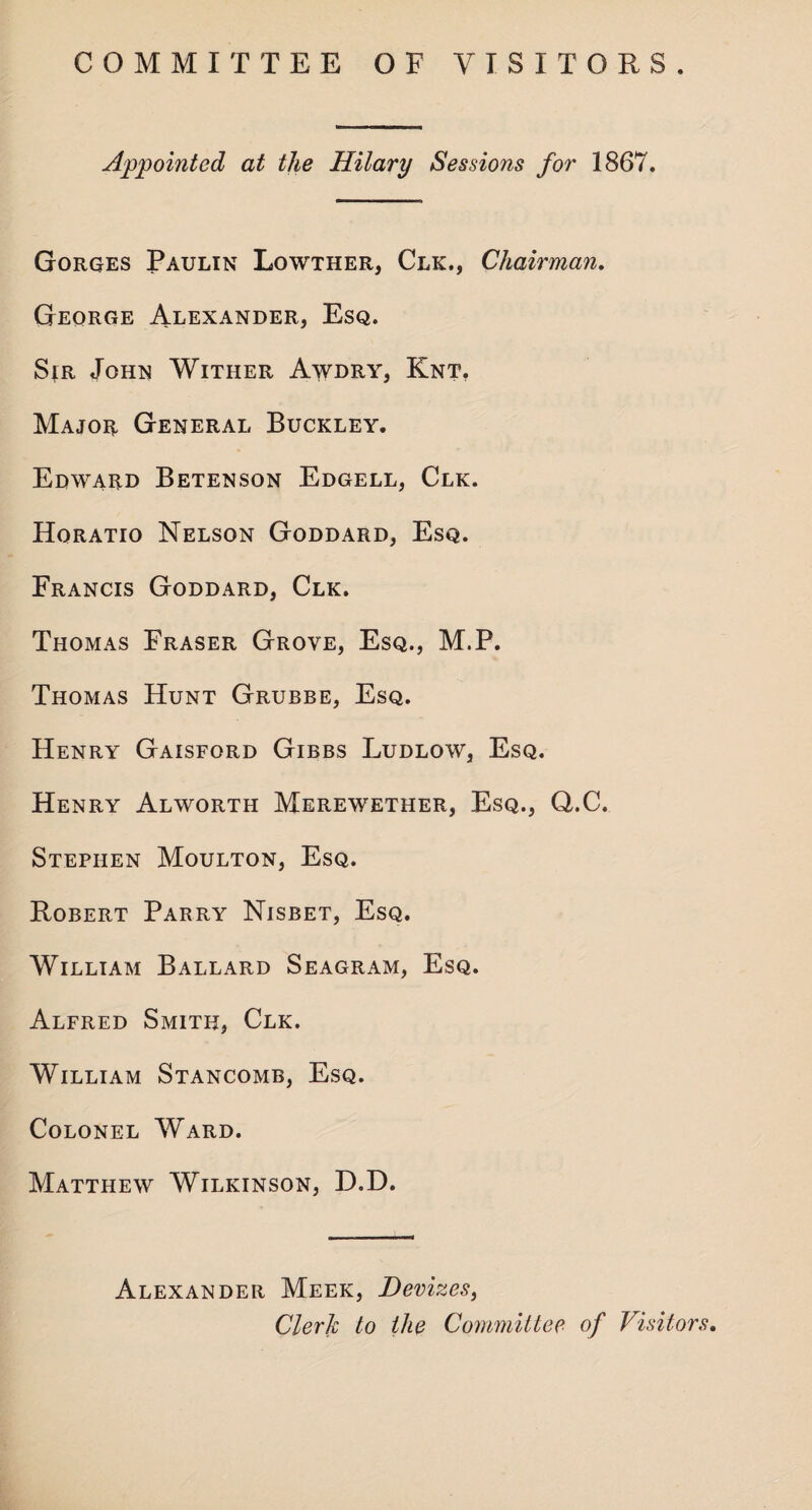 COMMITTEE OF VISITORS. Appointed at the Hilary Sessions for 1867. Gorges Paulin Lowther, Clk., Chairman. George Alexander, Esq. Sir John Wither Awdry, Knt, Major General Buckley. Edward Betenson Edgell, Clk. Horatio Nelson Goddard, Esq. Francis Goddard, Clk. Thomas Fraser Grove, Esq., M.P. Thomas Hunt Grubbe, Esq. Henry Gaisford Gibbs Ludlow, Esq. Henry Alworth Merewether, Esq., Q.C. Stephen Moulton, Esq. Robert Parry Nisbet, Esq. William Ballard Seagram, Esq. Alfred Smith, Clk. William Stancomb, Esq. Colonel Ward. Matthew Wilkinson, D.D. Alexander Meek, Devizes, Clerk to the Committee of Visitors.