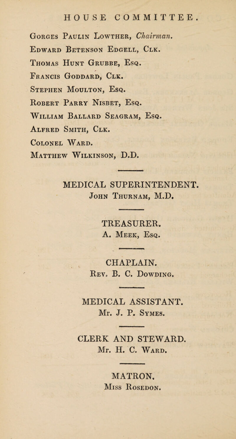 HOUSE COMMITTEE. Gorges Paulin Lowther, Chairman. Edward Betenson Edgell, Clk. Thomas Hunt Grubbe, Esq. jr- Francis Goddard, Clk. Stephen Moulton, Esq. Robert Parry Nisbet, Esq. William Ballard Seagram, Esq, Alfred Smith, Clk. Colonel Ward. Matthew Wilkinson, D.D. MEDICAL SUPERINTENDENT. John Thurnam, M.D. TREASURER. A. Meek, Esq. CHAPLAIN. Rev.- B. C. Dowding. MEDICAL ASSISTANT. Mr. J. P. Symes. CLERK AND STEWARD. Mr. H. C. Ward. MATRON, Miss Rosedon.