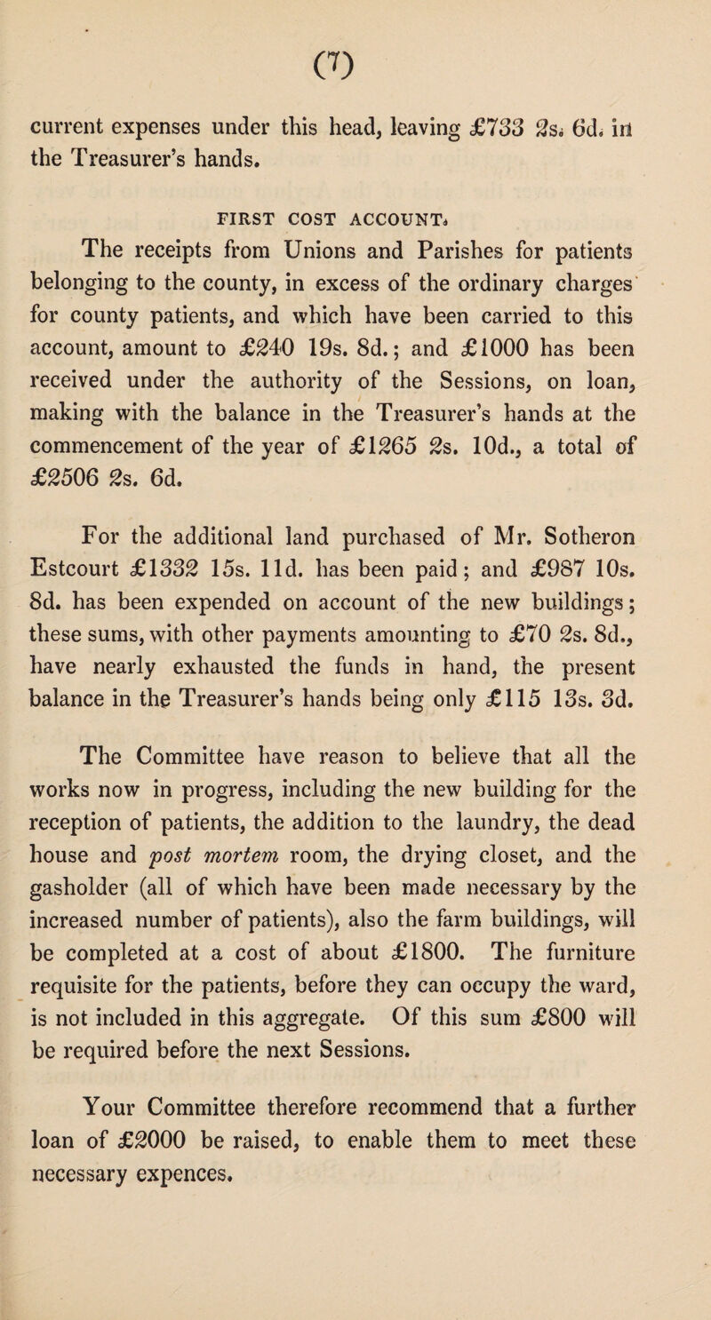 current expenses under this head, leaving £733 2s; 6d. in the Treasurer’s hands. FIRST COST ACCOUNT* The receipts from Unions and Parishes for patients belonging to the county, in excess of the ordinary charges for county patients, and which have been carried to this account, amount to £240 19s. 8d.; and £1000 has been received under the authority of the Sessions, on loan, making with the balance in the Treasurer’s hands at the commencement of the year of £1265 2s. 10d., a total of £2506 2s. 6d. For the additional land purchased of Mr. Sotheron Estcourt £1332 15s. lid. has been paid; and £987 10s. 8d. has been expended on account of the new buildings; these sums, with other payments amounting to £70 2s. 8d., have nearly exhausted the funds in hand, the present balance in the Treasurer’s hands being only £115 13s. 3d. The Committee have reason to believe that all the works now in progress, including the new building for the reception of patients, the addition to the laundry, the dead house and post mortem room, the drying closet, and the gasholder (all of which have been made necessary by the increased number of patients), also the farm buildings, will be completed at a cost of about £1800. The furniture requisite for the patients, before they can occupy the ward, is not included in this aggregate. Of this sum £800 will be required before the next Sessions. Your Committee therefore recommend that a further loan of £2000 be raised, to enable them to meet these necessary expences.