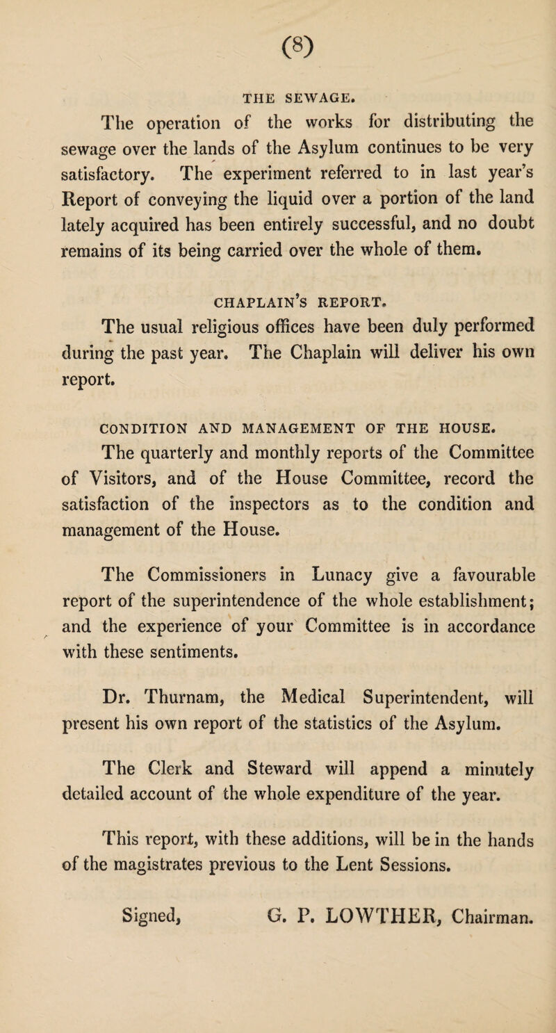 THE SEWAGE. The operation of the works for distributing the sewage over the lands of the Asylum continues to be very satisfactory. The experiment referred to in last year’s Report of conveying the liquid over a portion of the land lately acquired has been entirely successful, and no doubt remains of its being carried over the whole of them. chaplain’s report. The usual religious offices have been duly performed during the past year. The Chaplain will deliver his own report. CONDITION AND MANAGEMENT OF THE HOUSE. The quarterly and monthly reports of the Committee of Visitors, and of the House Committee, record the satisfaction of the inspectors as to the condition and management of the House. The Commissioners in Lunacy give a favourable report of the superintendence of the whole establishment; and the experience of your Committee is in accordance with these sentiments. Dr. Thurnam, the Medical Superintendent, will present his own report of the statistics of the Asylum. The Clerk and Steward will append a minutely detailed account of the whole expenditure of the year. ‘This report, with these additions, will be in the hands of the magistrates previous to the Lent Sessions. Signed, G. P. LOWTHER, Chairman.