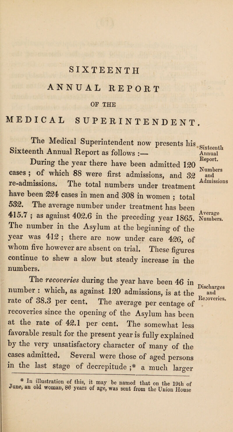 SIXTEENTH ANNUAL REPORT OF THE MEDICAL SUPERINTENDENT The Medical Superintendent now presents his Sixteenth Annual Report as follows :_ During the year there have been admitted 120 cases ; of which 88 were first admissions, and 32 re-admissions. The total numbers under treatment have been 224 cases in men and 308 in women ; total 582. The average number under treatment has been 415.7 ; as against 402.6 in the preceding year 1865. The number in the Asylum at the beginning of the year was 412 ; there are now under care 426, of whom five however are absent on trial. These figures continue to shew a slow but steady increase in the numbers. The recoveries during the year have been 46 in number : which, as against 120 admissions, is at the rate of 38.3 per cent. The average per centage of recoveries since the opening of the Asylum has been at the rate of 42.1 per cent. The somewhat less favorable result for the present year is fully explained by the very unsatisfactory character of many of the cases admitted. Several were those of aged persons in the last stage of decrepitude a much larger * In illustration of this, it may be named that on the 19th of June, an old woman, 86 years of age, was sent from the Union House Sixteenth Annual Eeport. Numbers and Admissions Average Numbers. Discharges and Recoveries.