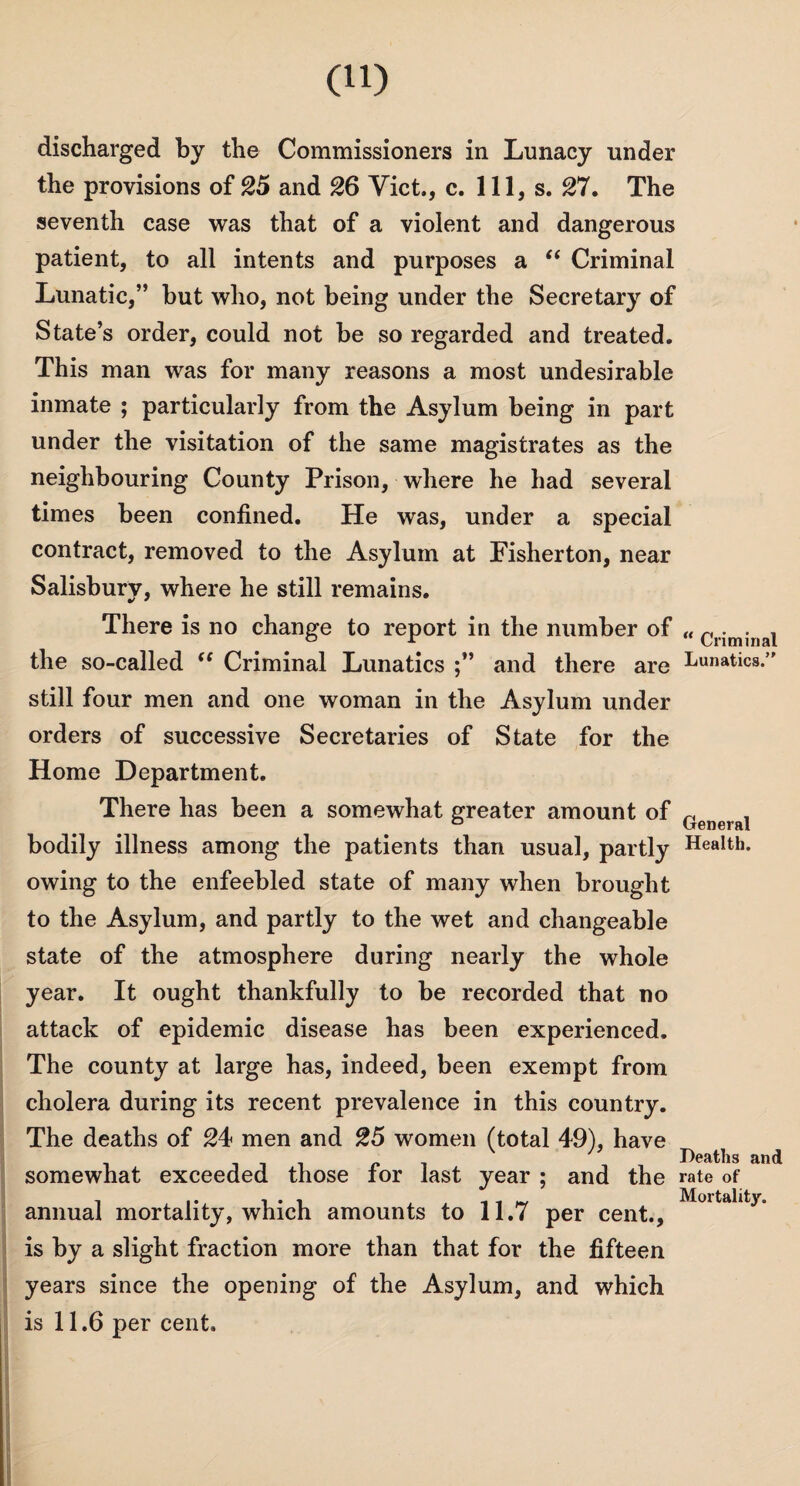 discharged by the Commissioners in Lunacy under the provisions of 25 and 26 Viet., c. Ill, s. 27. The seventh case was that of a violent and dangerous patient, to all intents and purposes a “ Criminal Lunatic,” but who, not being under the Secretary of State’s order, could not be so regarded and treated. This man was for many reasons a most undesirable inmate ; particularly from the Asylum being in part under the visitation of the same magistrates as the neighbouring County Prison, where he had several times been confined. He was, under a special contract, removed to the Asylum at Fisherton, near Salisbury, where he still remains. There is no change to report in the number of „ cr;mjnal the so-called “ Criminal Lunatics and there are Lunatics.’' still four men and one woman in the Asylum under orders of successive Secretaries of State for the Home Department. There has been a somewhat greater amount of ^ ° General bodily illness among the patients than usual, partly Health, owing to the enfeebled state of many when brought to the Asylum, and partly to the wet and changeable state of the atmosphere during nearly the whole year. It ought thankfully to be recorded that no attack of epidemic disease has been experienced. The county at large has, indeed, been exempt from cholera during its recent prevalence in this country. The deaths of 24 men and 25 women (total 49), have Deaths and somewhat exceeded those tor last year ; and the rate of annual mortality, which amounts to 11,7 per cent., Mortallt3° is by a slight fraction more than that for the fifteen years since the opening of the Asylum, and which is 11.6 per cent.