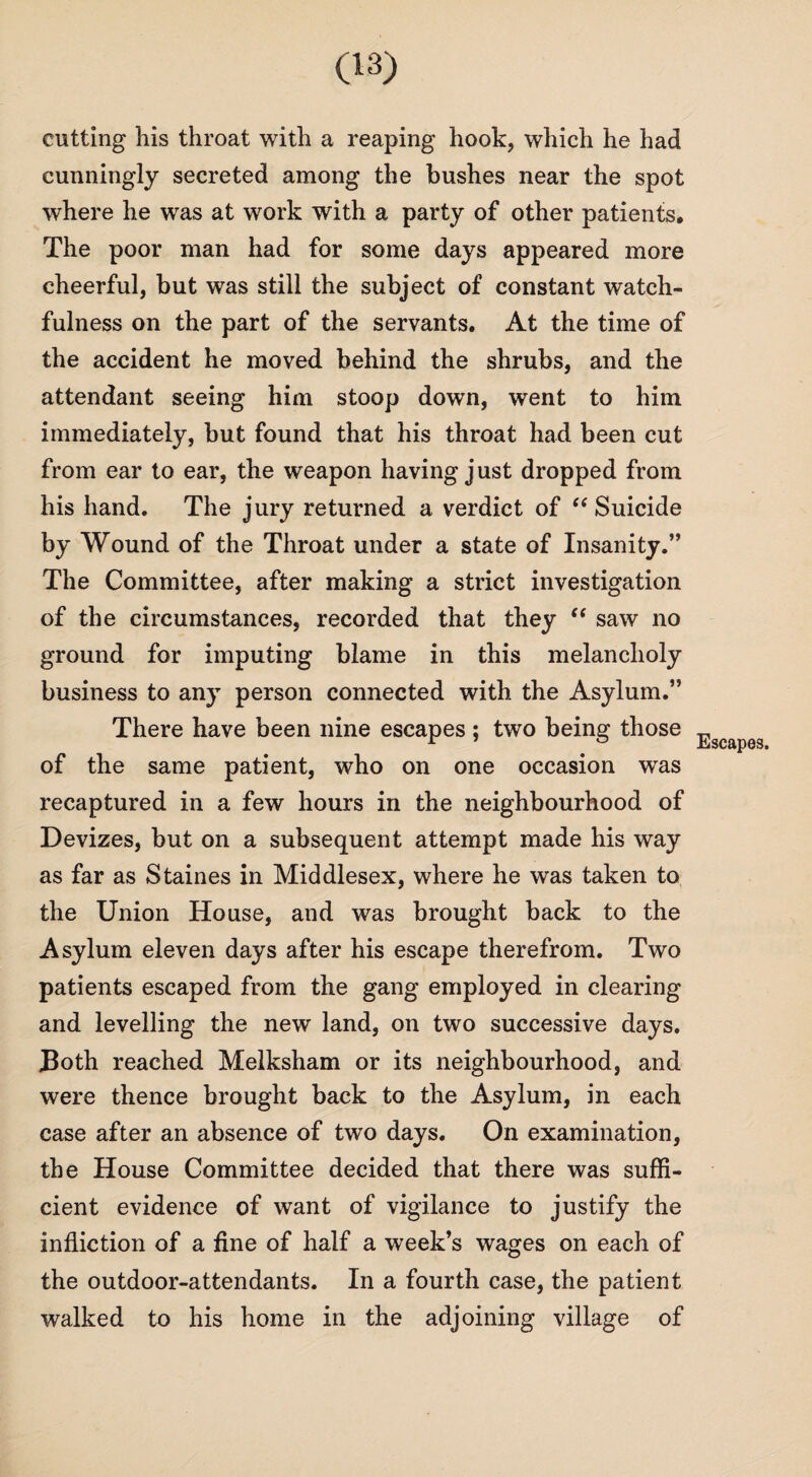 cutting his throat with a reaping hook, which he had cunningly secreted among the bushes near the spot where he was at work with a party of other patients. The poor man had for some days appeared more cheerful, but was still the subject of constant watch¬ fulness on the part of the servants. At the time of the accident he moved behind the shrubs, and the attendant seeing him stoop down, went to him immediately, but found that his throat had been cut from ear to ear, the weapon having just dropped from his hand. The jury returned a verdict of “ Suicide by Wound of the Throat under a state of Insanity.” The Committee, after making a strict investigation of the circumstances, recorded that they “ saw no ground for imputing blame in this melancholy business to any person connected with the Asylum.” There have been nine escapes ; two being those of the same patient, who on one occasion was recaptured in a few hours in the neighbourhood of Devizes, but on a subsequent attempt made his way as far as Staines in Middlesex, where he was taken to the Union House, and was brought back to the Asylum eleven days after his escape therefrom. Two patients escaped from the gang employed in clearing and levelling the new land, on two successive days. Both reached Melksham or its neighbourhood, and were thence brought back to the Asylum, in each case after an absence of two days. On examination, the House Committee decided that there was suffi¬ cient evidence of want of vigilance to justify the infliction of a fine of half a week’s wages on each of the outdoor-attendants. In a fourth case, the patient walked to his home in the adjoining village of Escapes.