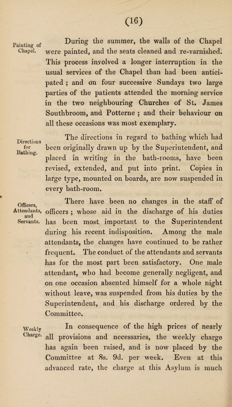 Painting of Chapel. Directions for Bathing. Officers, Attendants, and Servants. Weekly Charge. During the summer, the walls of the Chapel were painted, and the seats cleaned and re-varnished. This process involved a longer interruption in the usual services of the Chapel than had been antici¬ pated ; and on four successive Sundays two large parties of the patients attended the morning service in the two neighbouring Churches of St. James Southbroom, and Potterne ; and their behaviour on all these occasions was most exemplary. The directions in regard to bathing which had been originally drawn up by the Superintendent, and placed in writing in the bath-rooms, have been revised, extended, and put into print. Copies in large type, mounted on boards, are now suspended in every bath-room. There have been no changes in the staff of officers ; whose aid in the discharge of his duties has been most important to the Superintendent during his recent indisposition. Among the male attendants, the changes have continued to be rather frequent. The conduct of the attendants and servants has for the most part been satisfactory. One male attendant, who had become generally negligent, and on one occasion absented himself for a whole night without leave, was suspended from his duties by the Superintendent, and his discharge ordered by the Committee. In consequence of the high prices of nearly all provisions and necessaries, the weekly charge has again been raised, and is now placed by the Committee at 8s. 9d. per week. Even at this advanced rate, the charge at this Asylum is much