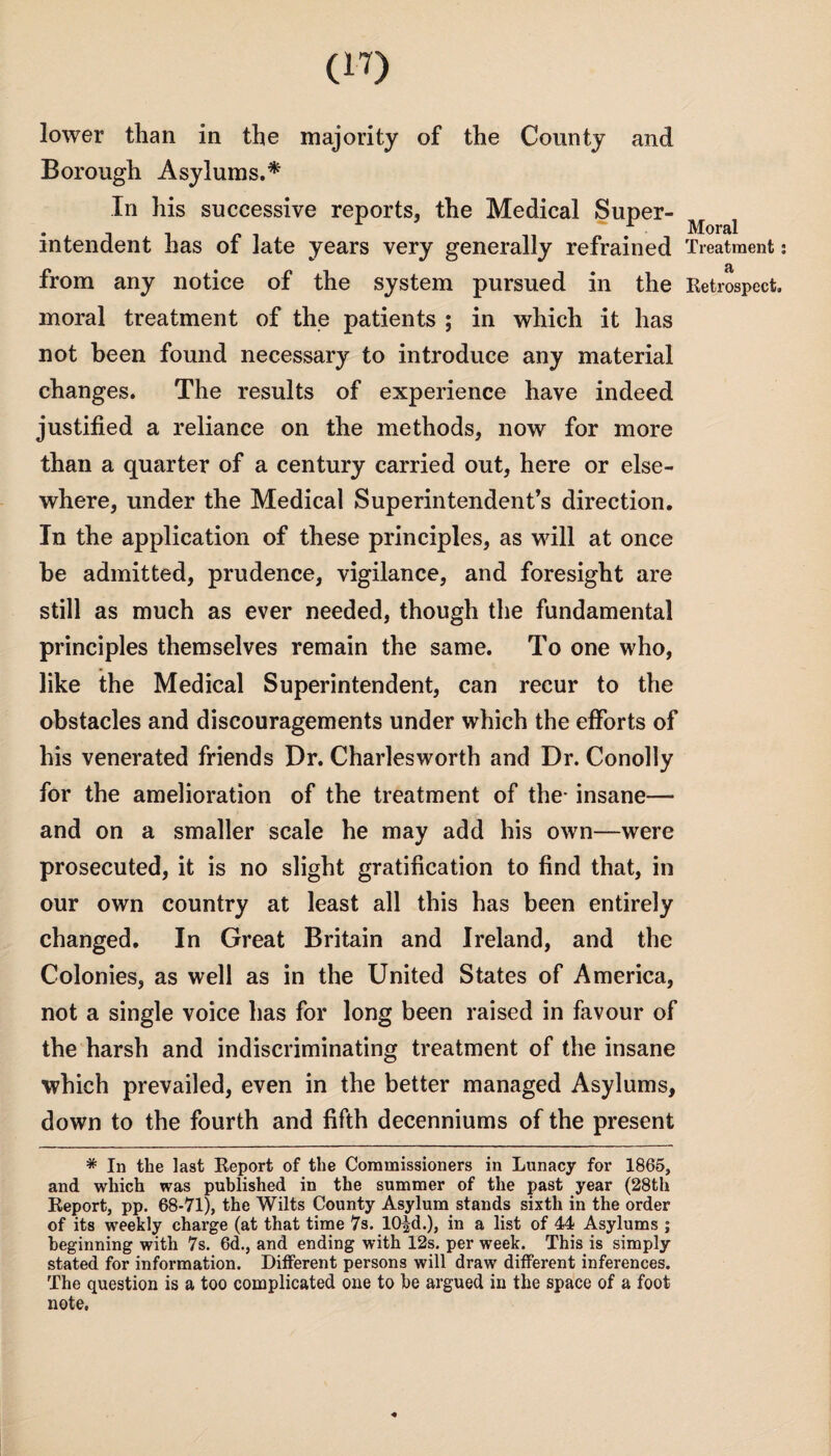 lower than in the majority of the County and Borough Asylums.* In his successive reports, the Medical Super¬ intendent has of late years very generally refrained from any notice of the system pursued in the moral treatment of the patients ; in which it has not been found necessary to introduce any material changes. The results of experience have indeed justified a reliance on the methods, now for more than a quarter of a century carried out, here or else¬ where, under the Medical Superintendent’s direction. In the application of these principles, as will at once be admitted, prudence, vigilance, and foresight are still as much as ever needed, though the fundamental principles themselves remain the same. To one who, like the Medical Superintendent, can recur to the obstacles and discouragements under which the efforts of his venerated friends Dr. Charles worth and Dr. Conolly for the amelioration of the treatment of the- insane— and on a smaller scale he may add his own—were prosecuted, it is no slight gratification to find that, in our own country at least all this has been entirely changed. In Great Britain and Ireland, and the Colonies, as well as in the United States of America, not a single voice has for long been raised in favour of the harsh and indiscriminating treatment of the insane which prevailed, even in the better managed Asylums, down to the fourth and fifth decenniums of the present * In the last Report of the Commissioners in Lunacy for 1865, and which was published in the summer of the past year (28th Report, pp. 68-71), the Wilts County Asylum stands sixth in the order of its weekly charge (at that time 7s. 10|d.), in a list of 44 Asylums ; beginning with 7s. 6d., and ending with 12s. per week. This is simply stated for information. Different persons will draw different inferences. The question is a too complicated one to be argued in the space of a foot note, Moral Treatment: a Retrospect.