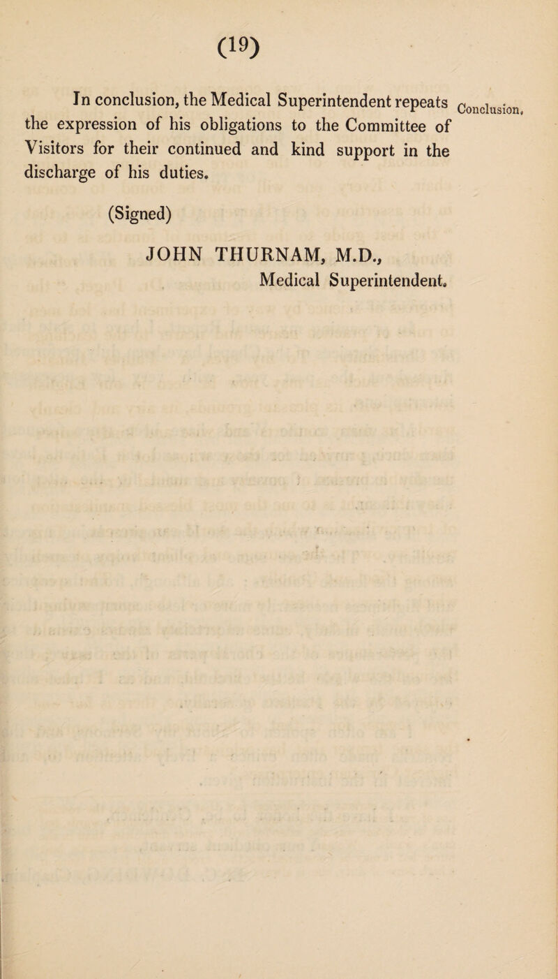 In conclusion, the Medical Superintendent repeats the expression of his obligations to the Committee of Visitors for their continued and kind support in the discharge of his duties, (Signed) JOHN THURNAM, M.D., Medical Superintendent Conclusion,
