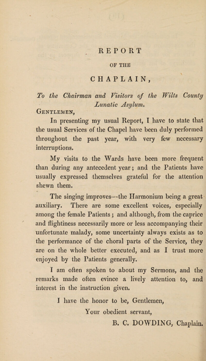 OF THE CHAPLAIN, To the Chairman and Visitors of the Wilts County Lunatic Asylum• Gentlemen, In presenting my usual Report, I have to state that the usual Services of the Chapel have been duly performed throughout the past year, with very few necessary interruptions. My visits to the Wards have been more frequent than during any antecedent year; and the Patients have usually expressed themselves grateful for the attention shewn them. The singing improves—the Harmonium being a great auxiliary. There are some excellent voices, especially among the female Patients ; and although, from the caprice and flightiness necessarily more or less accompanying their unfortunate malady, some uncertainty always exists as to the performance of the choral parts of the Service, they are on the whole better executed, and as I trust more enjoyed by the Patients generally. I am often spoken to about my Sermons, and the remarks made often evince a lively attention to, and interest in the instruction given. I have the honor to be, Gentlemen, Your obedient servant, B. C. DOWDING, Chaplain.