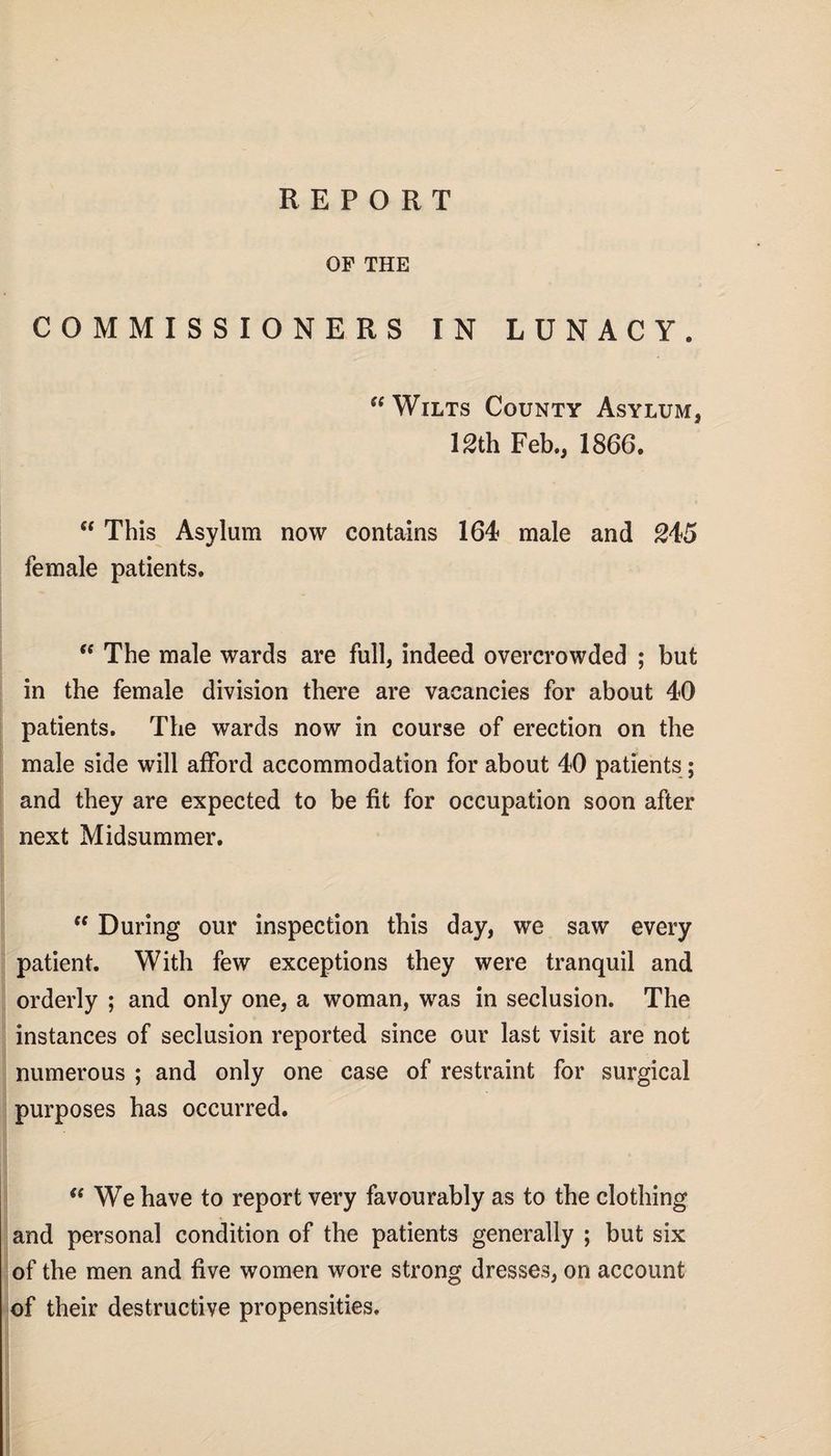 OF THE COMMISSIONERS IN LUNACY. “ Wilts County Asylum, 12th Feb., 1866. “ This Asylum now contains 164 male and 245 female patients.  The male wards are full, indeed overcrowded ; but in the female division there are vacancies for about 40 patients. The wards now in course of erection on the male side will afford accommodation for about 40 patients; and they are expected to be fit for occupation soon after next Midsummer. (t During our inspection this day, we saw every patient. With few exceptions they were tranquil and orderly ; and only one, a woman, was in seclusion. The instances of seclusion reported since our last visit are not numerous ; and only one case of restraint for surgical purposes has occurred. “ We have to report very favourably as to the clothing and personal condition of the patients generally ; but six of the men and five women wore strong dresses, on account of their destructive propensities.