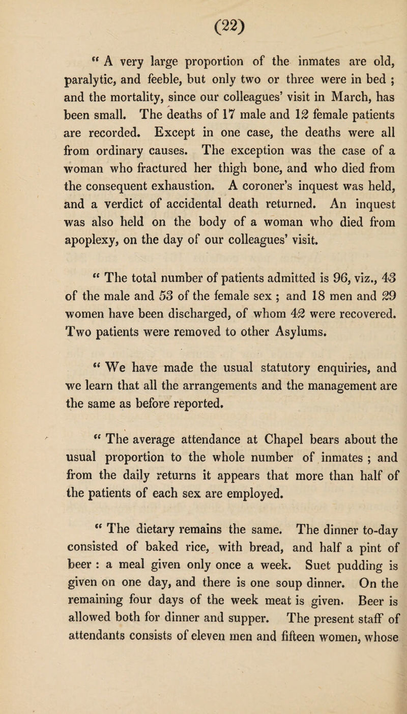  A very large proportion of the inmates are old, paralytic, and feeble, but only two or three were in bed ; and the mortality, since our colleagues’ visit in March, has been small. The deaths of 17 male and 12 female patients are recorded. Except in one case, the deaths were all from ordinary causes. The exception was the case of a woman who fractured her thigh bone, and who died from the consequent exhaustion. A coroner’s inquest was held, and a verdict of accidental death returned. An inquest was also held on the body of a woman who died from apoplexy, on the day of our colleagues’ visit. “ The total number of patients admitted is 96, viz., 43 of the male and 53 of the female sex ; and 18 men and 29 women have been discharged, of whom 42 were recovered. Two patients were removed to other Asylums. fi We have made the usual statutory enquiries, and we learn that all the arrangements and the management are the same as before reported. , \  The average attendance at Chapel bears about the usual proportion to the whole number of inmates ; and from the daily returns it appears that more than half of the patients of each sex are employed.  The dietary remains the same. The dinner to-day consisted of baked rice, with bread, and half a pint of beer : a meal given only once a week. Suet pudding is given on one day, and there is one soup dinner. On the remaining four days of the week meat is given. Beer is allowed both for dinner and supper. The present staff of attendants consists of eleven men and fifteen women, whose