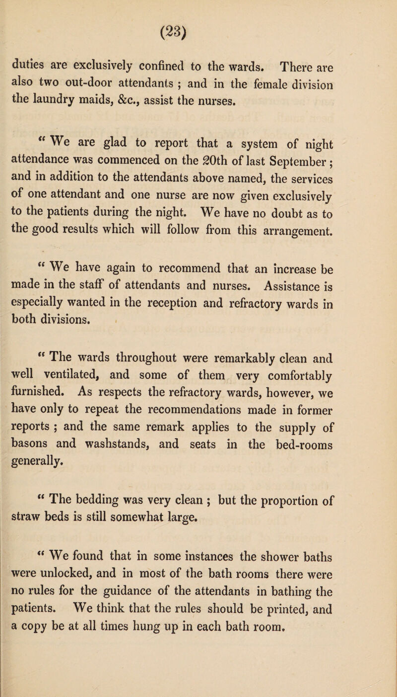 duties are exclusively confined to the wards. There are also two out-door attendants ; and in the female division the laundry maids, &c., assist the nurses. “We are glad to report that a system of night attendance was commenced on the 20th of last September; and in addition to the attendants above named, the services of one attendant and one nurse are now given exclusively to the patients during the night. We have no doubt as to the good results which will follow from this arrangement. “We have again to recommend that an increase be made in the staff of attendants and nurses. Assistance is especially wanted in the reception and refractory wards in both divisions. “ The wards throughout were remarkably clean and well ventilated, and some of them very comfortably furnished. As respects the refractory wards, however, we have only to repeat the recommendations made in former reports ; and the same remark applies to the supply of basons and washstands, and seats in the bed-rooms generally. “ The bedding was very clean ; but the proportion of straw beds is still somewhat large. “We found that in some instances the shower baths were unlocked, and in most of the bath rooms there were no rules for the guidance of the attendants in bathing the patients. We think that the rules should be printed, and a copy be at all times hung up in each bath room.