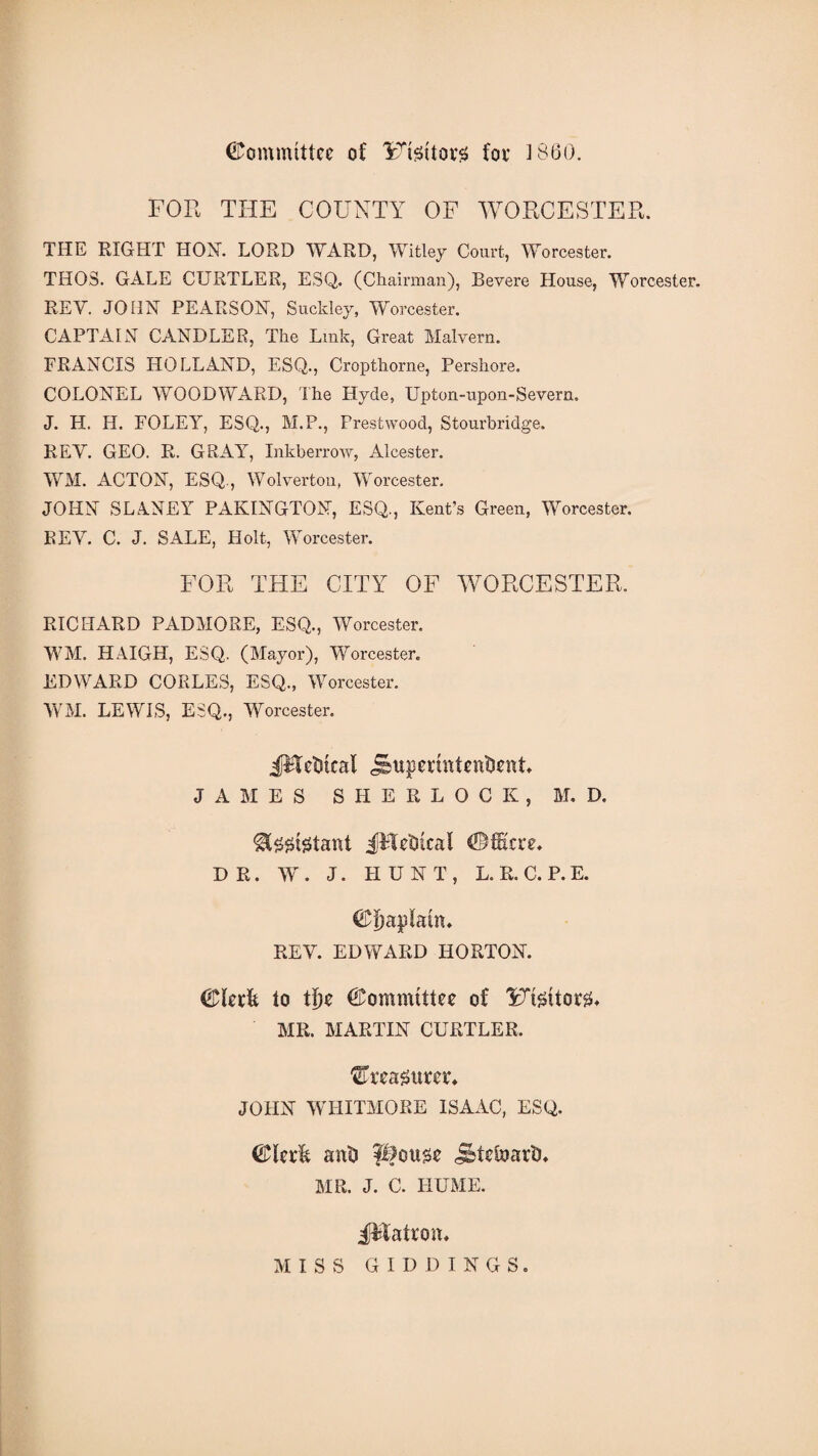 Committee of lrtettov3 foe i860. FOR THE COUNTY OF WORCESTER. THE RIGHT HOY. LORD WARD, Witley Court, Worcester. THOS. GALE CURTLER, ESQ. (Chairman), Revere House, Worcester. REV. JOHN PEARSON, Suckley, Worcester. CAPTAIN CANDLER, The Link, Great Malvern. FRANCIS HOLLAND, ESQ., Cropthorne, Pershore. COLONEL WOODWARD, The Hyde, Upton-upon-Severn, J. H. H. FOLEY, ESQ., M.P., Prestwood, Stourbridge. REV. GEO. R. GRAY, Inkberrow, Alcester. WM. ACTON, ESQ., Wolverton, Worcester. JOHN SLANEY PAKINGTON, ESQ., Kent’s Green, Worcester. REV. C. J. SALE, Holt, Worcester. FOR THE CITY OF WORCESTER. RICHARD PADMORE, ESQ., Worcester. WM. HAIGH, ESQ. (Mayor), Worcester. EDWARD CORLES, ESQ., Worcester. WM. LEWIS, ESQ., Worcester. JFfeDkal jsupermkntient JAMES SHERLOCK, M. D. &£gtgtant JHe'Okal ©fiicre. DR. W . J. HUNT, L. R. C. P. E. ©Ijaplauu REV. EDWARD HORTON. ©krft to tijc Committee of IRt&itorsL MR. MARTIN CURTLER. treasurer* JOHN WHITMORE ISAAC, ESQ. anti j&tefoariL MR. J. C. HUME. iMahoa, MISS GIDDINGS.