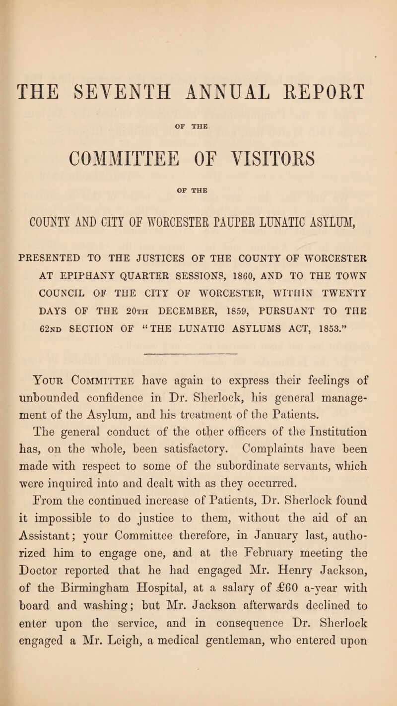 THE SEVENTH ANNUAL REPORT OF THE COMMITTEE OF VISITORS OF THE COUNTY AND CITY OE WORCESTER PAUPER LUNATIC ASYLUM, PRESENTED TO THE JUSTICES OF THE COUNTY OF WORCESTER AT EPIPHANY QUARTER SESSIONS, 1860, AND TO THE TOWN COUNCIL OF THE CITY OF WORCESTER, WITHIN TWENTY DAYS OF THE 20th DECEMBER, 1859, PURSUANT TO THE 62nd SECTION OF “THE LUNATIC ASYLUMS ACT, 1853.” Your Committee Lave again to express their feelings of unbounded confidence in Dr. Sherlock, his general manage¬ ment of the Asylum, and his treatment of the Patients. The general conduct of the other officers of the Institution has, on the whole, been satisfactory. Complaints have been made with respect to some of the subordinate servants, which were inquired into and dealt with as they occurred. Prom the continued increase of Patients, Dr. Sherlock found it impossible to do justice to them, without the aid of an Assistant; your Committee therefore, in January last, autho¬ rized him to engage one, and at the Pebruary meeting the Doctor reported that he had engaged Mr. Henry Jackson, of the Birmingham Hospital, at a salary of P60 a-year with board and washing; but Mr. Jackson afterwards declined to enter upon the service, and in consequence Dr. Sherlock engaged a Mr. Leigh, a medical gentleman, who entered upon