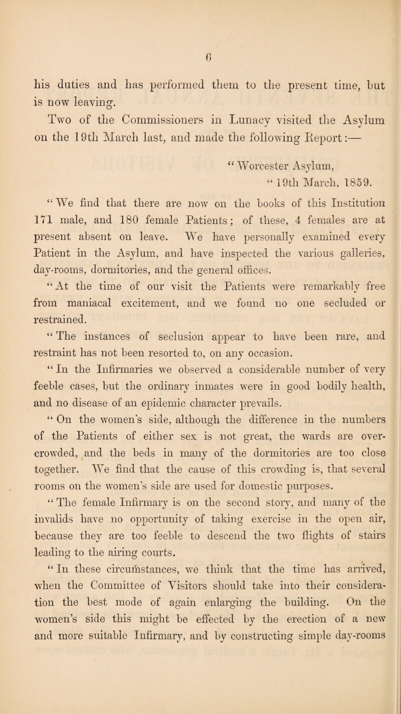 0 his duties and has performed them to the present time, but is now leaving. Two of the Commissioners in Lunacy visited the Asylum on the 19th March last, and made the following Report:— “ Worcester Asylum, “ 19th March, 1859. “We find that there are now on the hooks of this Institution 171 male, and 180 female Patients; of these, 4 females are at present absent on leave. We have personally examined every Patient in the Asylum, and have inspected the various galleries, day-rooms, dormitories, and the general offices. “ At the time of our visit the Patients were remarkably free from maniacal excitement, and we found no one secluded or restrained. “ The instances of seclusion appear to have been rare, and restraint has not been resorted to, on any occasion. “ In the Infirmaries we observed a considerable number of very feeble cases, but the ordinary inmates were in good bodily health, and no disease of an epidemic character prevails. “ On the women's side, although the difference in the numbers of the Patients of either sex is not great, the wards are over¬ crowded, and the beds in many of the dormitories are too close together. We find that the cause of this crowding is, that several rooms on the women’s side are used for domestic purposes. “ The female Infirmary is on the second story, and many of the invalids have no opportunity of taking exercise in the open air, because they are too feeble to descend the two flights of stairs leading to the airing courts. “ In these circumstances, we think that the time has arrived, when the Committee of Visitors should take into their considera¬ tion the best mode of again enlarging the building. On the women’s side this might be effected by the erection of a new and more suitable Infirmary, and by constructing simple day-rooms