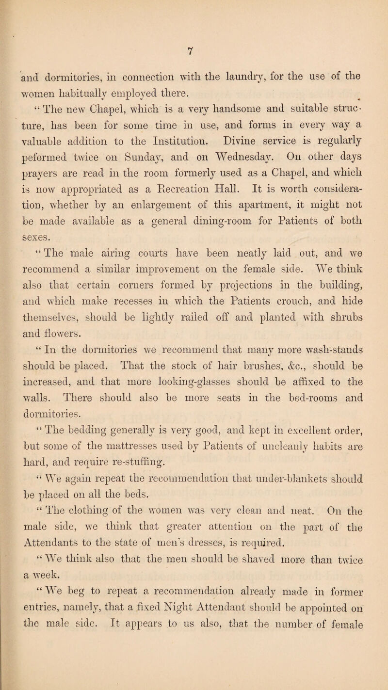 and dormitories, in connection with the laundry, for the use of the women habitually employed there. “The new Chapel, which is a very handsome and suitable struc¬ ture, has been for some time in use, and forms in every way a valuable addition to the Institution. Divine service is regularly peformed twice on Sunday, and on Wednesday. On other days prayers are read in the room formerly used as a Chapel, and which is now appropriated as a Recreation Hall. It is worth considera¬ tion, whether by an enlargement of this apartment, it might not be made available as a general dining-room for Patients of both sexes. “ The male airing courts have been neatly laid out, and we recommend a similar improvement on the female side. We think also that certain corners formed by projections in the building, and which make recesses in which the Patients crouch, and hide themselves, should be lightly railed off and planted with shrubs and flowers. “ In the dormitories we recommend that many more wash-stands should be placed. That the stock of hair brushes, &c., should be increased, and that more looking-glasses should be affixed to the walls. There should also be more seats in the bed-rooms and dormitories. “ The bedding generally is very good, and kept in excellent order, but some of the mattresses used by Patients of uncleanly habits are hard, and require re-stuffing. “ We again repeat the recommendation that under-blankets should be placed on all the beds. “ The clothing of the women was very clean and neat. On the male side, we think that greater attention on the part of the Attendants to the state of men’s dresses, is required. “We think also that the men should be shaved more than twice a week. “ We beg to repeat a recommendation already made in former entries, namely, that a fixed Night Attendant should be appointed on the male side. It appears to us also, that the number of female