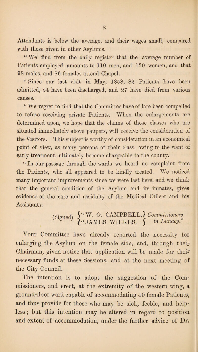 Attendants is below the average, and their wages small, compared with those given in other Asylums. “We find from the daily register that the average number of Patients employed, amounts to 110 men, and 130 women, and that 98 males, and 86 females attend Chapel. “ Since our last visit in May, 1858, 82 Patients have been admitted, 24 have been discharged, and 27 have died from various causes. “ We regret to find that the Committee have of late been compelled to refuse receiving private Patients. When the enlargements are determined upon, we hope that the claims of those classes who are situated immediately above paupers, will receive the consideration of the Visitors. This subject is worthy of consideration in an economical point of view, as many persons of their class, owing to the want of early treatment, ultimately become chargeable to the county. “ In our passage through the wards we heard no complaint from the Patients, who all appeared to be kindly treated. We noticed many important improvements since we were last here, and we think that the general condition of the Asylum and its inmates, gives evidence of the care and assiduity of the Medical Officer and his Assistants. (Signed) W. G. CAMPBELL,? Commissioners JAMES WILKES, > in Lunacy.” Your Committee have already reported the necessity for enlarging the Asylum on the female side, and, through their Chairman, given notice that application will be made for the A necessary funds at these Sessions, and at the next meeting of the City Council. The intention is to adopt the suggestion of the Com¬ missioners, and erect, at the extremity of the western wing, a ground-floor ward capable of accommodating 40 female Patients, and thus provide for those who may be sick, feeble, and help¬ less ; but this intention may be altered in regard to position and extent of accommodation, under the further advice of Dr.