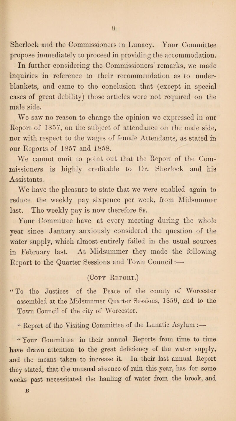 Sherlock and the Commissioners in Lunacy. Your Committee propose immediately to proceed in providing the accommodation. In further considering the Commissioners’ remarks, we made inquiries in reference to their recommendation as to under¬ blankets, and came to the conclusion that (except in special cases of great debility) those articles were not required on the male side. We saw no reason to change the opinion we expressed in our Report of 1857, on the subject of attendance on the male side, nor with respect to the wages of female Attendants, as stated in our Reports of 1857 and 1858. We cannot omit to point out that the Report of the Com¬ missioners is highly creditable to Dr. Sherlock and his Assistants. We have the pleasure to state that we were enabled again to reduce the weekly pay sixpence per week, from Midsummer last. The weekly pay is now therefore 8s. Your Committee have at every meeting during the whole year since January anxiously considered the question of the water supply, which almost entirely failed in the usual sources in February last. At Midsummer they made the following Report to the Quarter Sessions and Town Council:— (Copy Report.) “ To the Justices of the Peace of the county of Worcester assembled at the Midsummer Quarter Sessions, 1859, and to the Town Council of the city of Worcester. “ Report of the Visiting Committee of the Lunatic Asylum :— “Your Committee in their annual Reports from time to time have drawn attention to the great deficiency of the water supply, and the means taken to increase it. In their last annual Report they stated, that the unusual absence of rain this year, has for some weeks past necessitated the hauling of water from the brook, and B