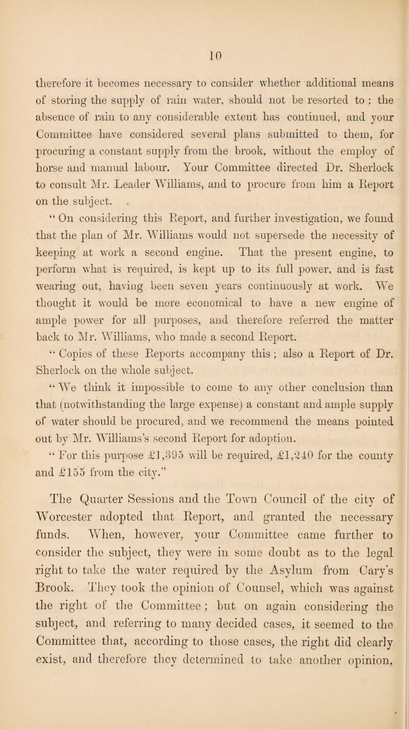 therefore it becomes necessary to consider whether additional means of storing the supply of rain water, should not be resorted to : the absence of rain to any considerable extent has continued, and your Committee have considered several plans submitted to them, for procuring a constant supply from the brook, without the employ of horse and manual labour. Your Committee directed Dr. Sherlock to consult Mr. Leader Williams, and to procure from him a Report on the subject. “ On considering this Report, and further investigation, we found that the plan of Mr. Williams would not supersede the necessity of keeping at work a second engine. That the present engine, to perform what is required, is kept up to its full power, and is fast wearing out, having been seven years continuously at work. We thought it would be more economical to have a new engine of ample power for all purposes, and therefore referred the matter back to Mr. Williams, who made a second Report. “ Copies of these Reports accompany this; also a Report of Dr. Sherlock on the whole subject. “We think it impossible to come to any other conclusion than that (notwithstanding the large expense) a constant and ample supply of water should be procured, and we recommend the means pointed out by Mr. Williams’s second Report for adoption. “ For this purpose £1,395 will be required, £1,240 for the county and £155 from the city.” The Quarter Sessions and the Town Council of the city of Worcester adopted that Report, and granted the necessary funds. When, however, your Committee came further to consider the subject, they were in some doubt as to the legal right to take the water required by the Asylum from Cary’s Brook. They took the opinion of Counsel, which was against the right of the Committee; but on again considering the subject, and referring to many decided cases, it seemed to the Committee that, according to those cases, the right did clearly exist, and therefore they determined to take another opinion,