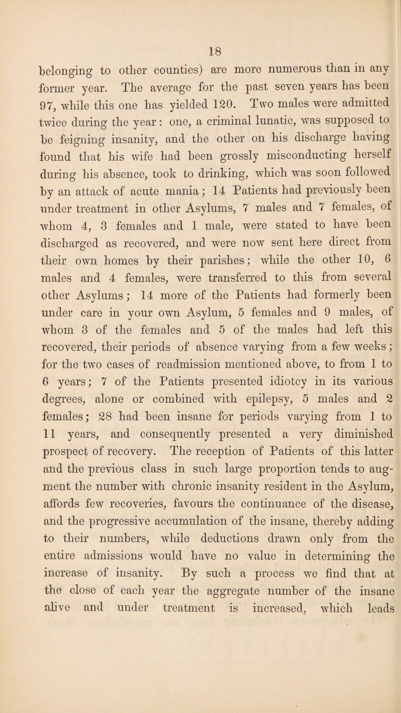 belonging to other counties) are more numerous than in any former year. The average for the past seven years has been 97, while this one has yielded 120. Two males were admitted twice during the year: one, a criminal lunatic, was supposed to be feigning insanity, and the other on his discharge having found that his wife had been grossly misconducting herself during his absence, took to drinking, which was soon followed by an attack of acute mania; 14 Patients had previously been under treatment in other Asylums, 7 males and 7 females, of whom 4, 3 females and 1 male, were stated to have been discharged as recovered, and were now sent here direct from their own homes by their parishes; while the other 10, 6 males and 4 females, were transferred to this from several other Asylums; 14 more of the Patients had formerly been under care in your own Asylum, 5 females and 9 males, of whom 3 of the females and 5 of the males had left this recovered, their periods of absence varying from a few weeks; for the two cases of readmission mentioned above, to from 1 to 6 years; 7 of the Patients presented idiotcy in its various degrees, alone or combined with epilepsy, 5 males and 2 females; 28 had been insane for periods varying from 1 to 11 years, and consequently presented a very diminished prospect of recovery. The reception of Patients of this latter and the previous class in such large proportion tends to aug¬ ment the number with chronic insanity resident in the Asylum, affords few recoveries, favours the continuance of the disease, and the progressive accumulation of the insane, thereby adding to their numbers, while deductions drawn only from the entire admissions would have no value in determining the increase of insanity. By such a process we find that at the close of each year the aggregate number of the insane alive and under treatment is increased, which leads