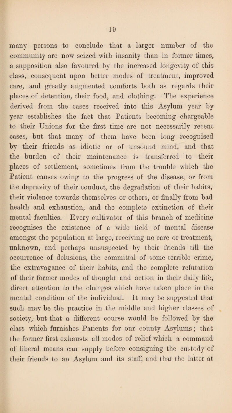 many persons to conclude that a larger number of the community are now seized with insanity than in former times, a supposition also favoured by the increased longevity of this class, consequent upon better modes of treatment, improved care, and greatly augmented comforts both as regards their places of detention, their food, and clothing. The experience derived from the cases received into this Asylum year by year establishes the fact that Patients becoming chargeable to their Unions for the first time are not necessarily recent cases, but that many of them have been long recognised by their friends as idiotic or of unsound mind, and that the burden of their maintenance is transferred to their places of settlement, sometimes from the trouble which the Patient causes owing to the progress of the disease, or from the depravity of their conduct, the degradation of their habits, their violence towards themselves or others, or finally from bad health and exhaustion, and the complete extinction of their mental faculties. Every cultivator of this branch of medicine recognises the existence of a wide field of mental disease amongst the population at large, receiving no care or treatment, unknown, and perhaps unsuspected by their friends till the occurrence of delusions, the committal of some terrible crime, the extravagance of their habits, and the complete refutation of their former modes of thought and action in their daily life, direct attention to the changes which have taken place in the mental condition of the individual. It may be suggested that such may be the practice in the middle and higher classes of society, but that a different course would be followed by the class which furnishes Patients for our county Asylums; that the former first exhausts all modes of relief which a command of liberal means can supply before consigning the custody of their friends to an Asylum and its staff, and that the latter at