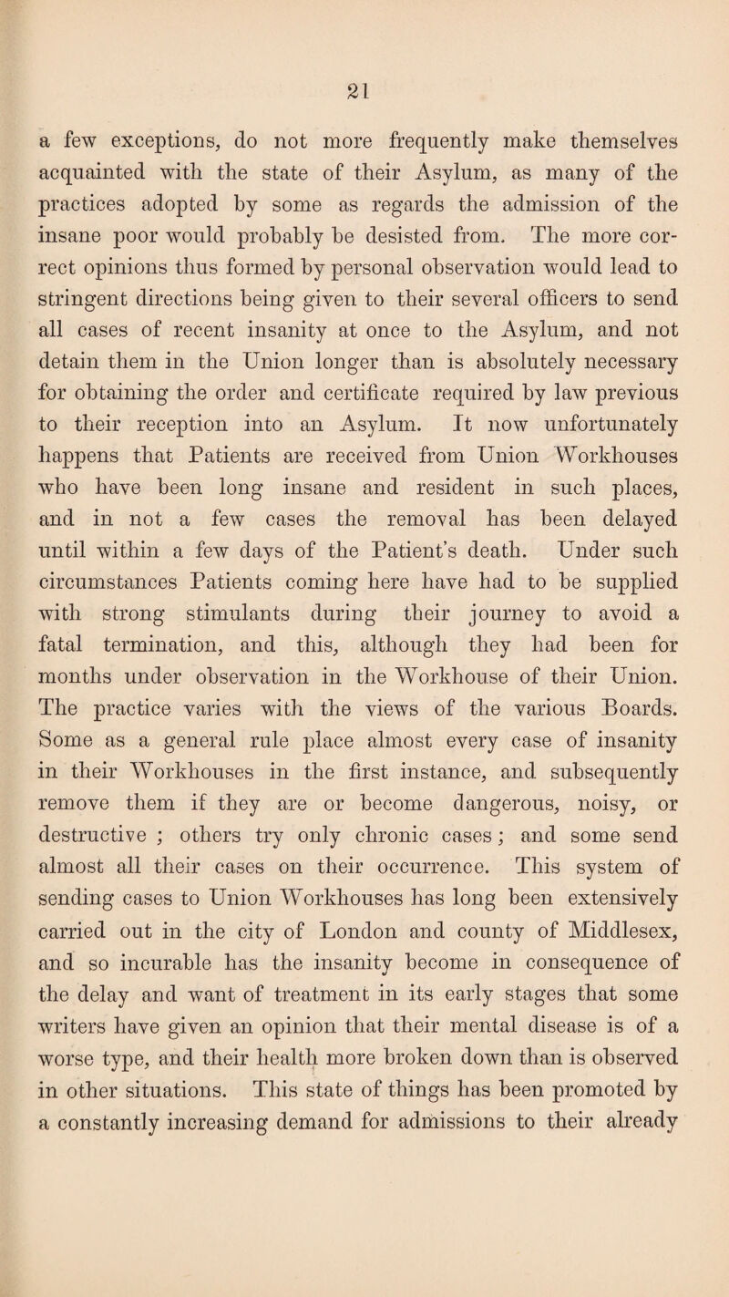 a few exceptions, do not more frequently make themselves acquainted with the state of their Asylum, as many of the practices adopted by some as regards the admission of the insane poor would probably he desisted from. The more cor¬ rect opinions thus formed by personal observation would lead to stringent directions being given to their several officers to send all cases of recent insanity at once to the Asylum, and not detain them in the Union longer than is absolutely necessary for obtaining the order and certificate required by law previous to their reception into an Asylum. It now unfortunately happens that Patients are received from Union Workhouses who have been long insane and resident in such places, and in not a few cases the removal has been delayed until within a few days of the Patient’s death. Under such circumstances Patients coming here have had to he supplied with strong stimulants during their journey to avoid a fatal termination, and this, although they had been for months under observation in the Workhouse of their Union. The practice varies with the views of the various Boards. Some as a general rule place almost every case of insanity in their Workhouses in the first instance, and subsequently remove them if they are or become dangerous, noisy, or destructive ; others try only chronic cases; and some send almost all their cases on their occurrence. This system of sending cases to Union Workhouses has long been extensively carried out in the city of London and county of Middlesex, and so incurable has the insanity become in consequence of the delay and want of treatment in its early stages that some writers have given an opinion that their mental disease is of a worse type, and their health more broken down than is observed in other situations. This state of things has been promoted by a constantly increasing demand for admissions to their already