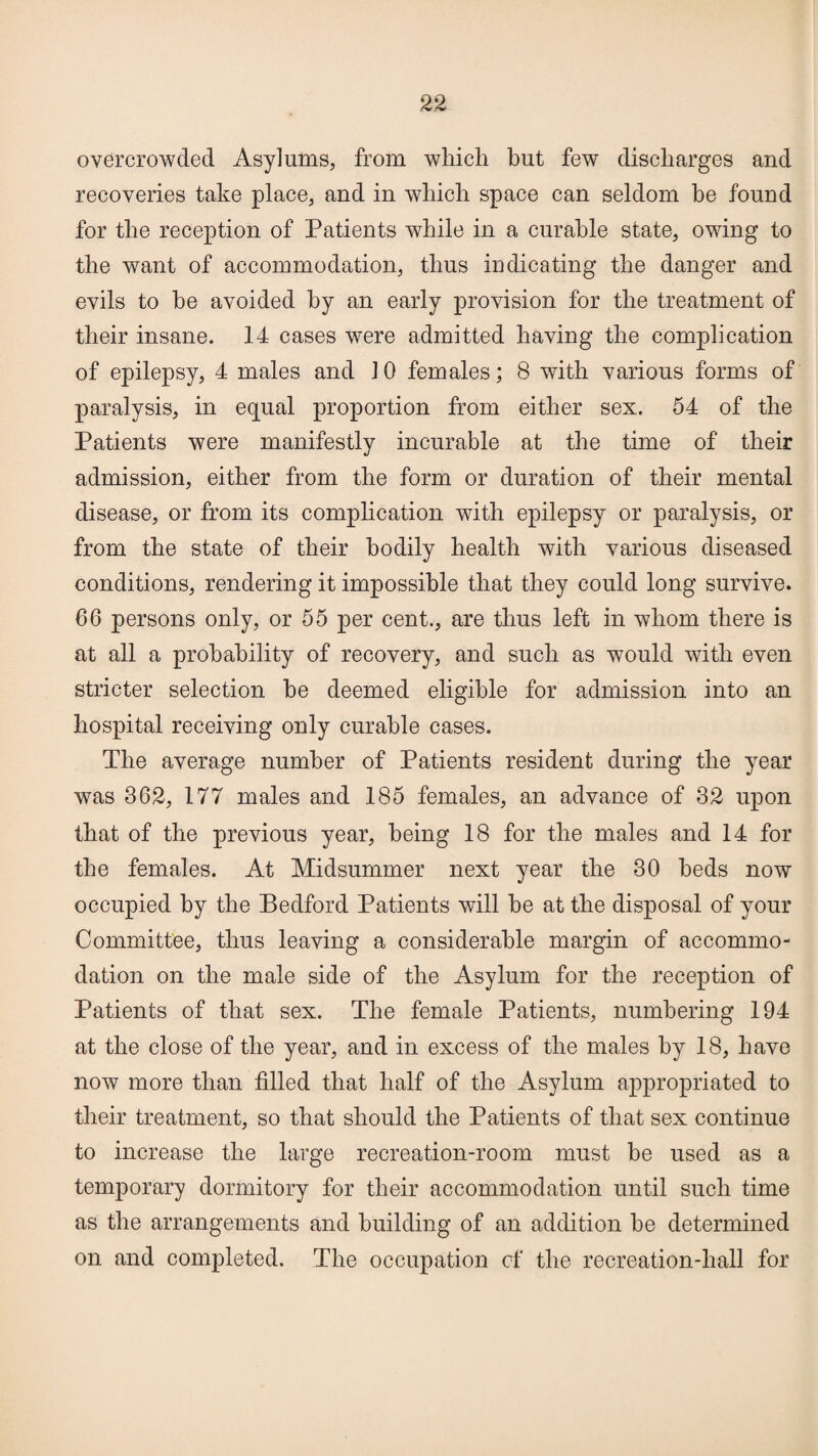 overcrowded Asylums, from which but few discharges and recoveries take place, and in which space can seldom be found for the reception of Patients while in a curable state, owing to the want of accommodation, thus indicating the danger and evils to he avoided by an early provision for the treatment of their insane. 14 cases were admitted having the complication of epilepsy, 4 males and 10 females; 8 with various forms of paralysis, in equal proportion from either sex. 54 of the Patients were manifestly incurable at the time of their admission, either from the form or duration of their mental disease, or from its complication with epilepsy or paralysis, or from the state of their bodily health with various diseased conditions, rendering it impossible that they could long survive. 66 persons only, or 55 per cent., are thus left in whom there is at all a probability of recovery, and such as would with even stricter selection he deemed eligible for admission into an hospital receiving only curable cases. The average number of Patients resident during the year was 362, 177 males and 185 females, an advance of 32 upon that of the previous year, being 18 for the males and 14 for the females. At Midsummer next year the 30 beds now occupied by the Bedford Patients will be at the disposal of your Committee, thus leaving a considerable margin of accommo¬ dation on the male side of the Asylum for the reception of Patients of that sex. The female Patients, numbering 194 at the close of the year, and in excess of the males by 18, have now more than filled that half of the Asylum appropriated to their treatment, so that should the Patients of that sex continue to increase the large recreation-room must be used as a temporary dormitory for their accommodation until such time as the arrangements and building of an addition be determined on and completed. The occupation of the recreation-hall for