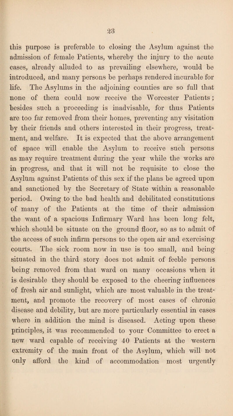 this purpose is preferable to closing the Asylum against the admission of female Patients, whereby the injury to the acute cases, already alluded to as prevailing elsewhere, would he introduced, and many persons he perhaps rendered incurable for life. The Asylums in the adjoining counties are so full that none of them could now receive the Worcester Patients; besides such a proceeding is inadvisable, for thus Patients are too far removed from their homes, preventing any visitation by their friends and others interested in their progress, treat¬ ment, and welfare. It is expected that the above arrangement of space will enable the Asylum to receive such persons as may require treatment during the year while the works are in progress, and that it will not be requisite to close the Asylum against Patients of this sex if the plans be agreed upon and sanctioned by the Secretary of State within a reasonable period. Owing to the had health and debilitated constitutions of many of the Patients at the time of their admission the want of a spacious Infirmary Ward has been long felt, which should be situate on the ground floor, so as to admit of the access of such infirm persons to the open air and exercising courts. The sick room now in use is too small, and being situated in the third story does not admit of feeble persons being removed from that ward on many occasions when it is desirable they should be exposed to the cheering influences of fresh air and sunlight, which are most valuable in the treat¬ ment, and promote the recovery of most cases of chronic disease and debility, but are more particularly essential in cases where in addition the mind is diseased. Acting upon these principles, it was recommended to your Committee to erect a new ward capable of receiving 40 Patients at the western extremity of the main front of the Asylum, which will not only afford the kind of accommodation most urgently