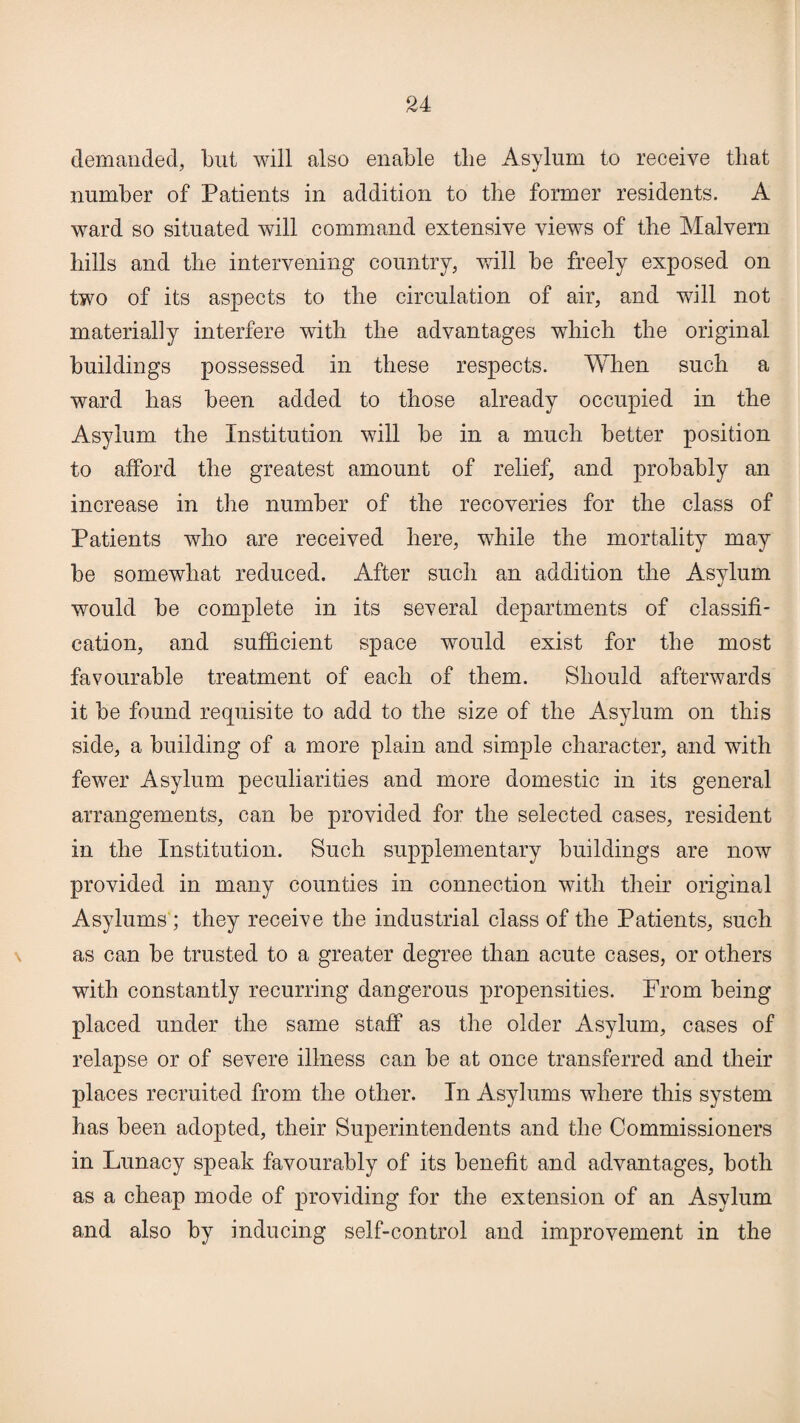 demanded, but will also enable the Asylum to receive that number of Patients in addition to the former residents. A ward so situated will command extensive views of the Malvern hills and the intervening country, will be freely exposed on two of its aspects to the circulation of air, and will not materially interfere with the advantages which the original buildings possessed in these respects. When such a ward has been added to those already occupied in the Asylum the Institution will be in a much better position to afford the greatest amount of relief, and probably an increase in the number of the recoveries for the class of Patients who are received here, while the mortality may be somewhat reduced. After such an addition the Asylum would be complete in its several departments of classifi¬ cation, and sufficient space would exist for the most favourable treatment of each of them. Should afterwards it be found requisite to add to the size of the Asylum on this side, a building of a more plain and simple character, and with fewer Asylum peculiarities and more domestic in its general arrangements, can be provided for the selected cases, resident in the Institution. Such supplementary buildings are now provided in many counties in connection with their original Asylums ; they receive the industrial class of the Patients, such as can be trusted to a greater degree than acute cases, or others with constantly recurring dangerous propensities. From being placed under the same staff as the older Asylum, cases of relapse or of severe illness can be at once transferred and their places recruited from the other. In Asylums where this system has been adopted, their Superintendents and the Commissioners in Lunacy speak favourably of its benefit and advantages, both as a cheap mode of providing for the extension of an Asylum and also by inducing self-control and improvement in the