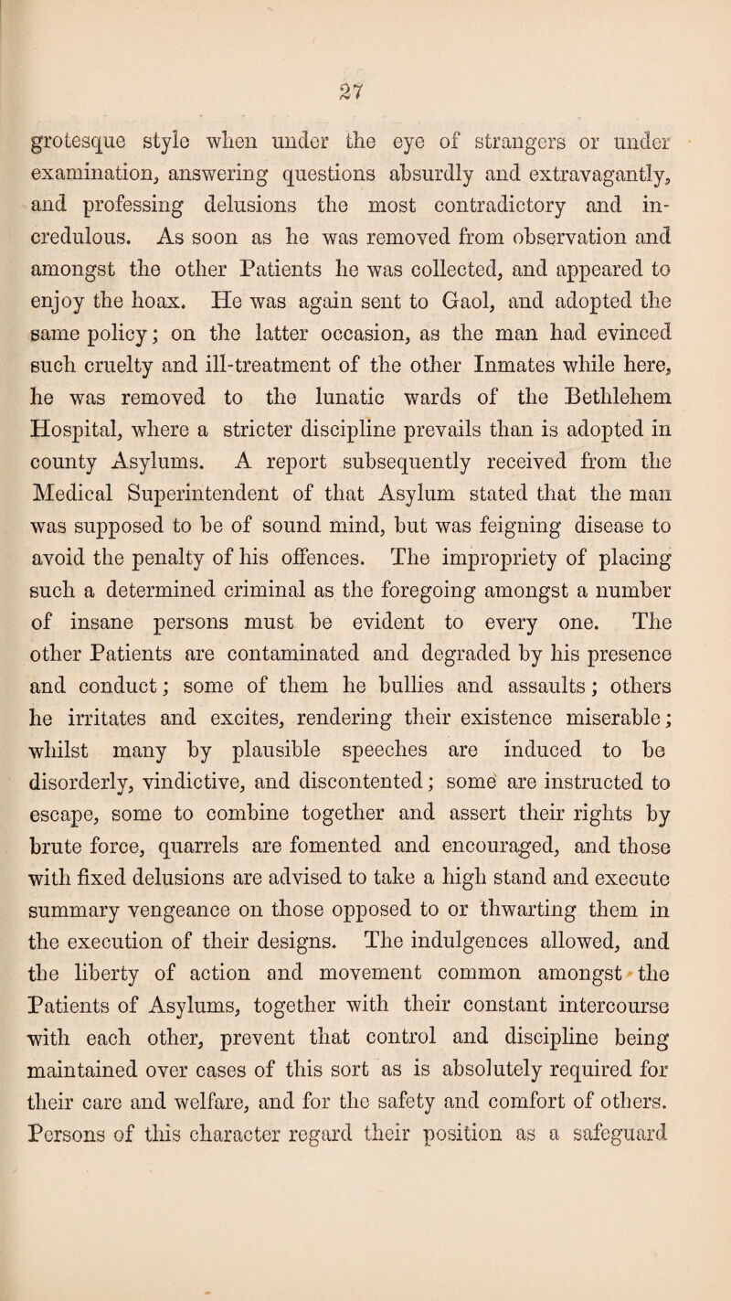 grotesque style when under the eye of strangers or under examination, answering questions absurdly and extravagantly, and professing delusions the most contradictory and in¬ credulous. As soon as he was removed from observation and amongst the other Patients he was collected, and appeared to enjoy the hoax. He was again sent to Gaol, and adopted the same policy; on the latter occasion, as the man had evinced such cruelty and ill-treatment of the other Inmates while here, he was removed to the lunatic wards of the Bethlehem Hospital, where a stricter discipline prevails than is adopted in county Asylums. A report subsequently received from the Medical Superintendent of that Asylum stated that the man was supposed to be of sound mind, but was feigning disease to avoid the penalty of his offences. The impropriety of placing such a determined criminal as the foregoing amongst a number of insane persons must be evident to every one. The other Patients are contaminated and degraded by his presence and conduct; some of them he bullies and assaults; others he irritates and excites, rendering their existence miserable; whilst many by plausible speeches are induced to be disorderly, vindictive, and discontented; some are instructed to escape, some to combine together and assert their rights by brute force, quarrels are fomented and encouraged, and those with fixed delusions are advised to take a high stand and execute summary vengeance on those opposed to or thwarting them in the execution of their designs. The indulgences allowed, and the liberty of action and movement common amongst the Patients of Asylums, together with their constant intercourse with each other, prevent that control and discipline being maintained over cases of this sort as is absolutely required for their care and welfare, and for the safety and comfort of others. Persons of this character regard their position as a safeguard