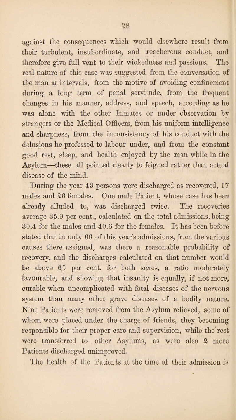 against the consequences which would elsewhere result from their turbulent, insubordinate, and treacherous conduct, and therefore give full vent to their wickedness and passions. The real nature of this case was suggested from the conversation of the man at intervals, from the motive of avoiding confinement during a long term of penal servitude, from the frequent changes in his manner, address, and speech, according as he was alone with the other Inmates or under observation by strangers or the Medical Officers, from his uniform intelligence and sharpness, from the inconsistency of his conduct with the delusions he professed to labour under, and from the constant good rest, sleep, and health enjoyed by the man while in the Asylum—these all pointed clearly to feigned rather than actual disease of the mind. During the year 43 persons were discharged as recovered, 17 males and 26 females. One male Patient, whose case has been already alluded to, was discharged twice. The recoveries average 35.9 per cent., calculated on the total admissions, being* 30.4 for the males and 40.6 for the females. It has been before stated that in only 66 of this year’s admissions, from the various causes there assigned, was there a reasonable probability of recovery, and the discharges calculated on that number would be above 65 per cent, for both sexes, a ratio moderately favourable, and showing that insanity is equally, if not more, curable when uncomplicated with fatal diseases of the nervous system than many other grave diseases of a bodily nature. Nine Patients were removed from the Asylum relieved, some of whom were placed under the charge of friends, they becoming responsible for their proper care and supervision, while the rest were transferred to other Asylums, as were also 2 more Patients discharged unimproved. The health of the Patients at the time of their admission is