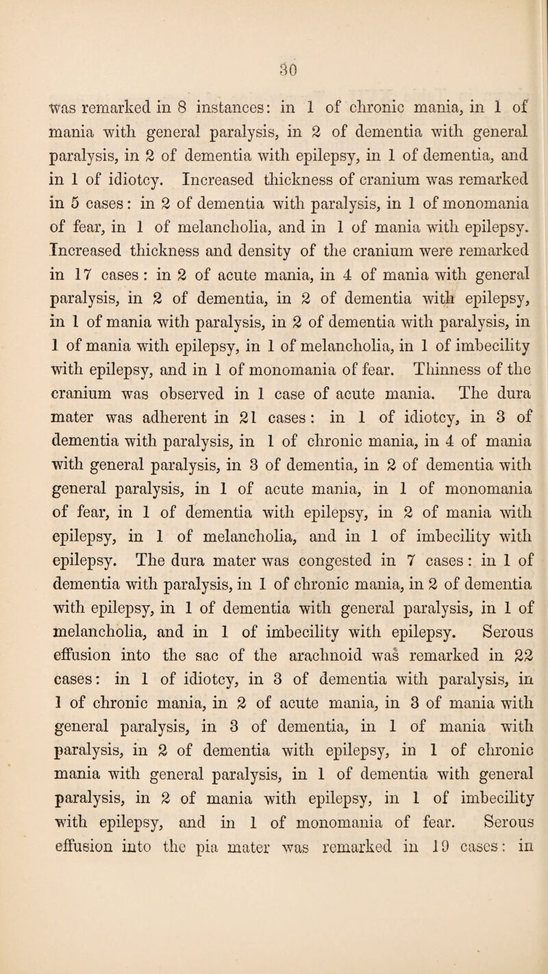 Was remarked in 8 instances: in 1 of chronic mania, in 1 of mania with general paralysis, in 2 of dementia with general paralysis, in 2 of dementia with epilepsy, in 1 of dementia, and in 1 of idiotcy. Increased thickness of cranium was remarked in 5 cases: in 2 of dementia with paralysis, in 1 of monomania of fear, in 1 of melancholia, and in 1 of mania with epilepsy. Increased thickness and density of the cranium were remarked in 17 cases: in 2 of acute mania, in 4 of mania with general paralysis, in 2 of dementia, in 2 of dementia with epilepsy, in 1 of mania with paralysis, in 2 of dementia with paralysis, in 1 of mania with epilepsy, in 1 of melancholia, in 1 of imhecility with epilepsy, and in 1 of monomania of fear. Thinness of the cranium was observed in 1 case of acute mania. The dura mater was adherent in 21 cases: in 1 of idiotcy, in 3 of dementia with paralysis, in 1 of chronic mania, in 4 of mania with general paralysis, in 3 of dementia, in 2 of dementia with general paralysis, in 1 of acute mania, in 1 of monomania of fear, in 1 of dementia with epilepsy, in 2 of mania with epilepsy, in 1 of melancholia, and in 1 of imhecility with epilepsy. The dura mater was congested in 7 cases: in 1 of dementia with paralysis, in 1 of chronic mania, in 2 of dementia with epilepsy, in 1 of dementia with general paralysis, in 1 of melancholia, and in 1 of imhecility with epilepsy. Serous effusion into the sac of the arachnoid was remarked in 22 cases: in 1 of idiotcy, in 3 of dementia with paralysis, in 1 of chronic mania, in 2 of acute mania, in 3 of mania with general paralysis, in 3 of dementia, in 1 of mania with paralysis, in 2 of dementia with epilepsy, in 1 of chronic mania with general paralysis, in 1 of dementia with general paralysis, in 2 of mania with epilepsy, in 1 of imhecility with epilepsy, and in 1 of monomania of fear. Serous effusion into the pia mater was remarked in 19 cases: in