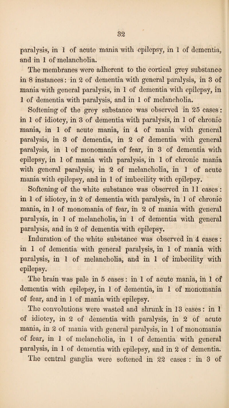 paralysis, in 1 of acute mania with epilepsy, in 1 of dementia, and in 1 of melancholia. The membranes were adherent to the cortical grey substance in 8 instances: in 2 of dementia with general paralysis, in 3 of mania with general paralysis, in 1 of dementia with epilepsy, in 1 of dementia with paralysis, and in 1 of melancholia. Softening of the grey substance was observed in 25 cases: in 1 of idiotcy, in 3 of dementia with paralysis, in 1 of chronic mania, in 1 of acute mania, in 4 of mania with general paralysis, in 3 of dementia, in 2 of dementia with general paralysis, in 1 of monomania of fear, in 3 of dementia with epilepsy, in 1 of mania with paralysis, in 1 of chronic mania with general paralysis, in 2 of melancholia, in 1 of acute mania with epilepsy, and in 1 of imbecility with epilepsy. Softening of the white substance was observed in 11 cases : in 1 of idiotcy, in 2 of dementia with paralysis, in 1 of chronic mania, in 1 of monomania of fear, in 2 of mania with general paralysis, in 1 of melancholia, in 1 of dementia with general paralysis, and in 2 of dementia with epilepsy. Induration of the white substance was observed in 4 cases: in 1 of dementia with general paralysis, in 1 of mania with paralysis, in 1 of melancholia, and in 1 of imbecility with epilepsy. The brain was pale in 5 cases: in 1 of acute mania, in 1 of dementia with epilepsy, in 1 of dementia, in 1 of monomania of fear, and in 1 of mania with epilepsy. The convolutions were wasted and shrunk in 13 cases: in 1 of idiotcy, in 2 of dementia with paralysis, in 2 of acute mania, in 2 of mania with general paralysis, in 1 of monomania of fear, in 1 of melancholia, in l of dementia with general paralysis, in 1 of dementia with epilepsy, and in 2 of dementia. The central ganglia were softened in 22 cases : in 3 of