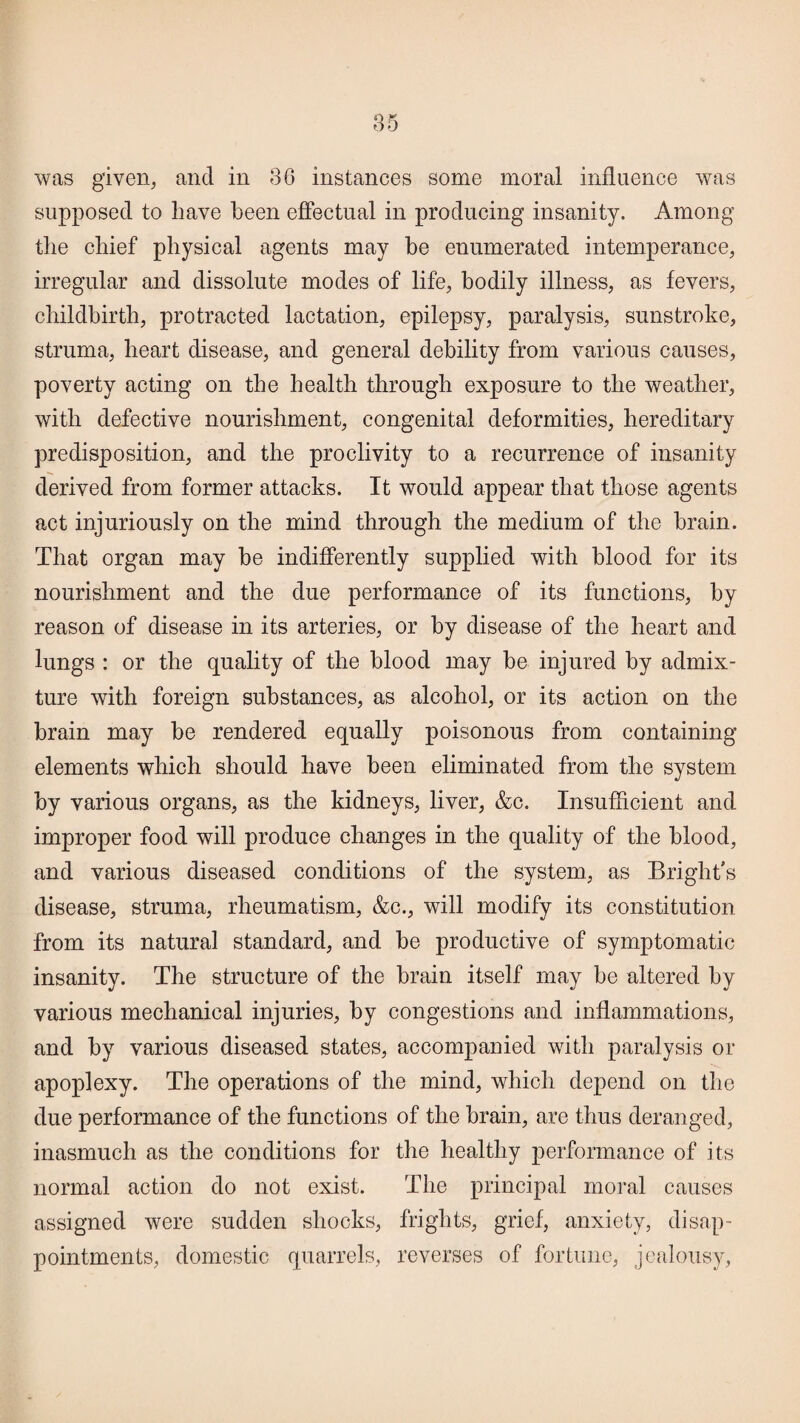 was given, and in 3G instances some moral influence was supposed to liave been effectual in producing insanity. Among tlie chief physical agents may be enumerated intemperance, irregular and dissolute modes of life, bodily illness, as fevers, childbirth, protracted lactation, epilepsy, paralysis, sunstroke, struma, heart disease, and general debility from various causes, poverty acting on the health through exposure to the weather, with defective nourishment, congenital deformities, hereditary predisposition, and the proclivity to a recurrence of insanity derived from former attacks. It would appear that those agents act injuriously on the mind through the medium of the brain. That organ may be indifferently supplied with hlood for its nourishment and the due performance of its functions, by reason of disease in its arteries, or by disease of the heart and lungs : or the quality of the hlood may be injured by admix¬ ture with foreign substances, as alcohol, or its action on the brain may be rendered equally poisonous from containing elements which should have been eliminated from the system by various organs, as the kidneys, liver, &c. Insufficient and improper food will produce changes in the quality of the blood, and various diseased conditions of the system, as Bright’s disease, struma, rheumatism, &c., will modify its constitution from its natural standard, and be productive of symptomatic insanity. The structure of the brain itself may be altered by various mechanical injuries, by congestions and inflammations, and by various diseased states, accompanied with paralysis or apoplexy. The operations of the mind, which depend on the due performance of the functions of the brain, are thus deranged, inasmuch as the conditions for the healthy performance of its normal action do not exist. The principal moral causes assigned were sudden shocks, frights, grief, anxiety, disap¬ pointments, domestic quarrels, reverses of fortune, jealousy,