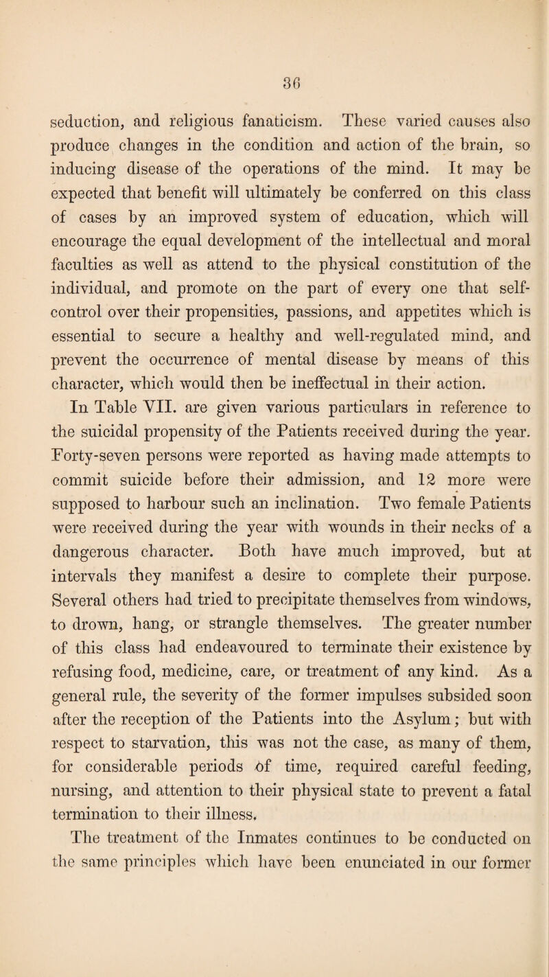 30 seduction, and religious fanaticism. These varied causes also produce changes in the condition and action of the brain, so inducing disease of the operations of the mind. It may he expected that benefit will ultimately be conferred on this class of cases by an improved system of education, which will encourage the equal development of the intellectual and moral faculties as well as attend to the physical constitution of the individual, and promote on the part of every one that self- control over their propensities, passions, and appetites which is essential to secure a healthy and well-regulated mind, and prevent the occurrence of mental disease by means of this character, which would then be ineffectual in their action. In Table VII. are given various particulars in reference to the suicidal propensity of the Patients received during the year. Forty-seven persons were reported as having made attempts to commit suicide before their admission, and 12 more were supposed to harbour such an inclination. Two female Patients were received during the year with wounds in their necks of a dangerous character. Both have much improved, hut at intervals they manifest a desire to complete their purpose. Several others had tried to precipitate themselves from windows, to drown, hang, or strangle themselves. The greater number of this class had endeavoured to terminate their existence by refusing food, medicine, care, or treatment of any kind. As a general rule, the severity of the former impulses subsided soon after the reception of the Patients into the Asylum; hut with respect to starvation, this was not the case, as many of them, for considerable periods hf time, required careful feeding, nursing, and attention to their physical state to prevent a fatal termination to their illness. The treatment of the Inmates continues to he conducted on the same principles which have been enunciated in our former