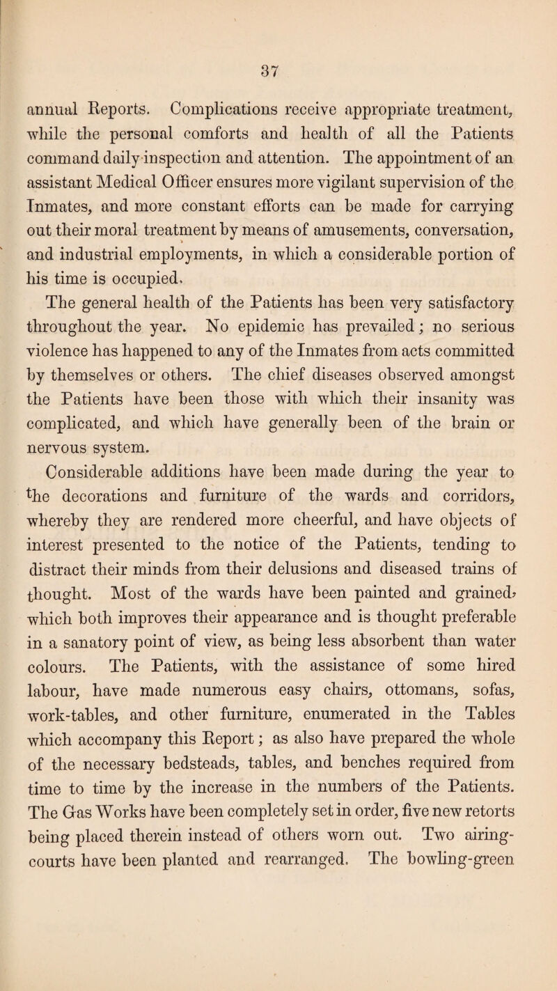 annual Reports. Complications receive appropriate treatment, while the personal comforts and health of all the Patients command daily inspection and attention. The appointment of an assistant Medical Officer ensures more vigilant supervision of the Inmates, and more constant efforts can be made for carrying out their moral treatment by means of amusements, conversation, > and industrial employments, in which a considerable portion of his time is occupied. The general health of the Patients has been very satisfactory throughout the year. No epidemic has prevailed; no serious violence has happened to any of the Inmates from acts committed by themselves or others. The chief diseases observed amongst the Patients have been those with which their insanity was complicated, and which have generally been of the brain or nervous system. Considerable additions have been made during the year to the decorations and furniture of the wards and corridors, whereby they are rendered more cheerful, and have objects of interest presented to the notice of the Patients, tending to distract their minds from their delusions and diseased trains of thought. Most of the wards have been painted and grained? which both improves their appearance and is thought preferable in a sanatory point of view, as being less absorbent than water colours. The Patients, with the assistance of some hired labour, have made numerous easy chairs, ottomans, sofas, work-tables, and other furniture, enumerated in the Tables which accompany this Report; as also have prepared the whole of the necessary bedsteads, tables, and benches required from time to time by the increase in the numbers of the Patients. The Gas Works have been completely set in order, five new retorts being placed therein instead of others worn out. Two airing- courts have been planted and rearranged. The bowling-green
