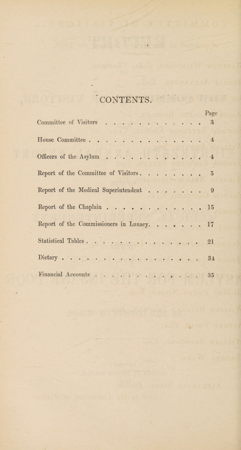 ' CONTENTS, ' Page Committee of Visitors. 3 House Committee.4 Officers of the Asylum . 4 Report of the Committee of Visitors.5 Report of the Medical Superintendent.9 Report of the Chaplain ..15 Report of the Commissioners in Lunacy.17 Statistical Tables. 21 Dietary. 34 - Pinancial Accounts. 35
