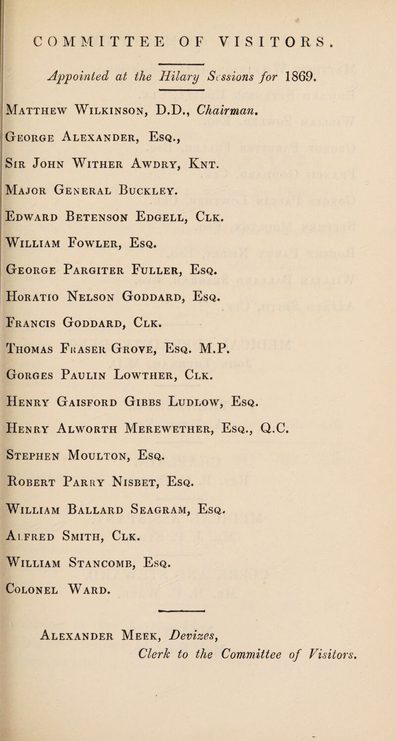 COMMITTEE OF VISITORS. Appointed at the Hilary Sessions for 1869. Matthew Wilkinson, D.D., Chairman. George Alexander, Esq., Sir John Wither Awdry, Knt. Major General Buckley. Edward Betenson Edgell, Clk. William Fowler, Esq. George Pargiter Fuller, Esq. Horatio Nelson Goddard, Esq. Francis Goddard, Clk. Thomas Fraser Grove, Esq. M.P. Gorges Paulin Lowther, Clk. Henry Gaisford Gibbs Ludlow, Esq. Henry Alworth Merewether, Esq., Q.C. Stephen Moulton, Esq. Robert Parry Nisbet, Esq. William Ballard Seagram, Esq. Alfred Smith, Clk. William Stancomb, Esq. Colonel Ward. Alexander Meek, Devizes, Clerk to the Committee of Visitors.