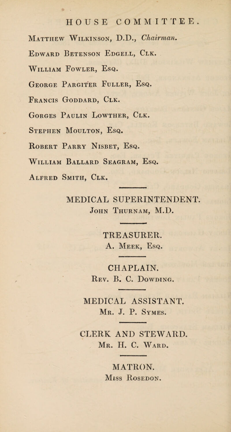 HOUSE COMMITTEE. Matthew Wilkinson, D.D., Chairman. Edward Betenson Edgell, Clk. William Fowler, Esq. George Pargiter Fuller, Esq. Francis Goddard, Clk. Gorges Paulin Lowther, Clk. Stephen Moulton, Esq. Robert Parry Nisbet, Esq. William Ballard Seagram, Esq. Alfred Smith, Clk. MEDICAL SUPERINTENDENT. John Thurnam, M.D. TREASURER. A. Meek, Esq. CHAPLAIN. Rev. B. C. Dowding. MEDICAL ASSISTANT. Mr. J. P. Symes. CLERK AND STEWARD. Mr. H. C. Ward. MATRON. Miss Rosedon.