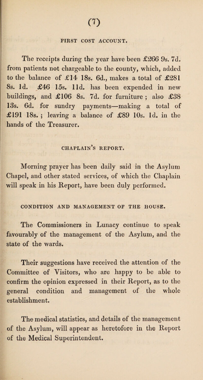 CO FIRST COST ACCOUNT. The receipts during the year have been £266 9s. 7d» from patients not chargeable to the county, which, added to the balance of £14 18s. 6d., makes a total of £281 8s. Id. £46 15s. lid. has been expended in new buildings, and £106 8s. 7d. for furniture ; also £38 13s. 6d. for sundry payments—making a total of £191 18s. ; leaving a balance of £89 10s. Id. in the hands of the Treasurer. chaplain’s report. Morning prayer has been daily said in the Asylum Chapel, and other stated services, of which the Chaplain will speak in his Report, have been duly performed. CONDITION AND MANAGEMENT OF THE HOUSE. The Commissioners in Lunacy continue to speak favourably of the management of the Asylum, and the state of the wards. Their suggestions have received the attention of the Committee of Visitors, who are happy to be able to confirm the opinion expressed in their Report, as to the general condition and management of the whole establishment. The medical statistics, and details of the management of the Asylum, will appear as heretofore in the Report of the Medical Superintendent.