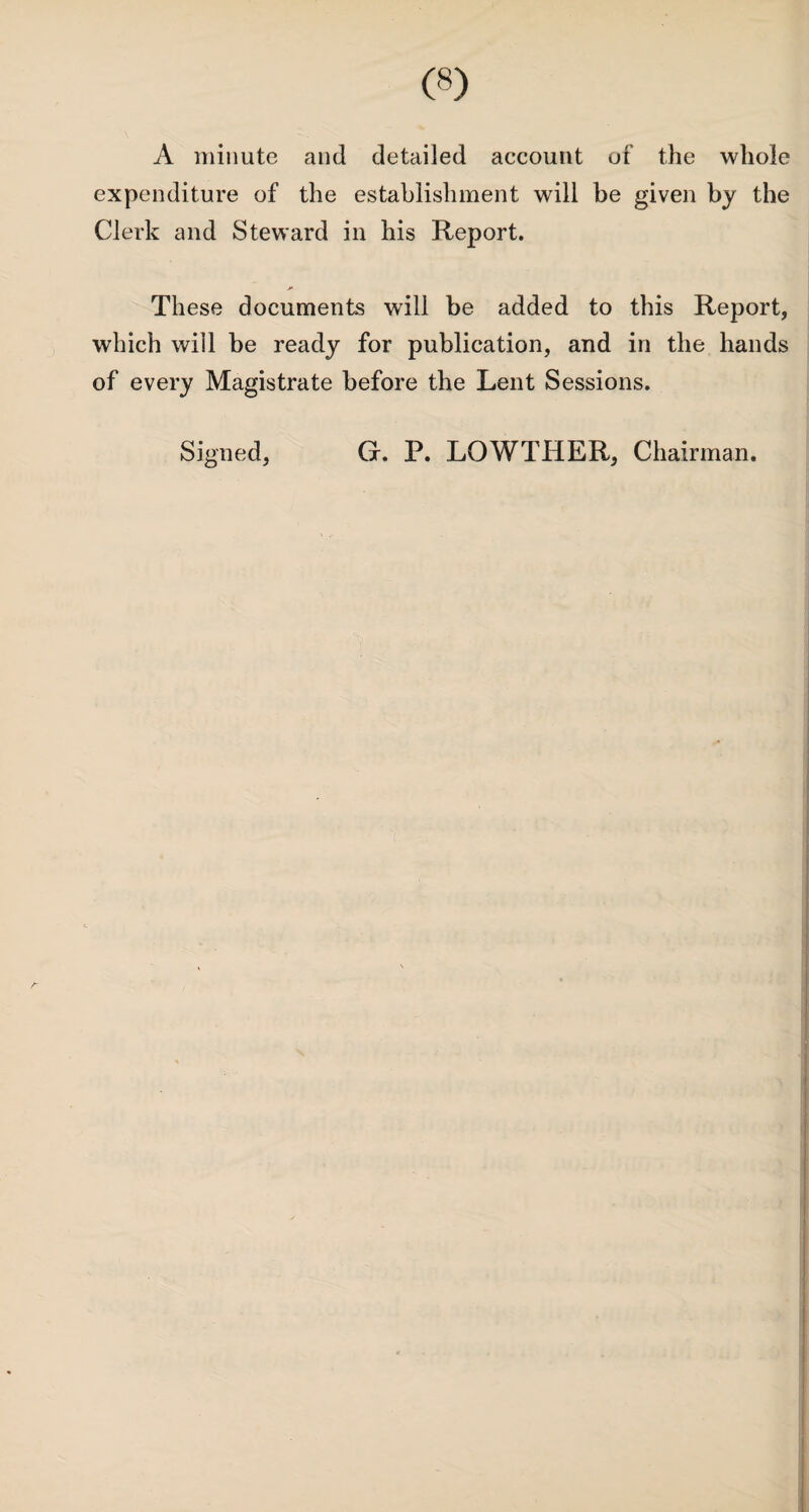 A minute and detailed account of the whole expenditure of the establishment will be given by the Clerk and Steward in his Report. These documents will be added to this Report, which will be ready for publication, and in the hands of every Magistrate before the Lent Sessions. Signed, G. P. LOWTHER, Chairman.