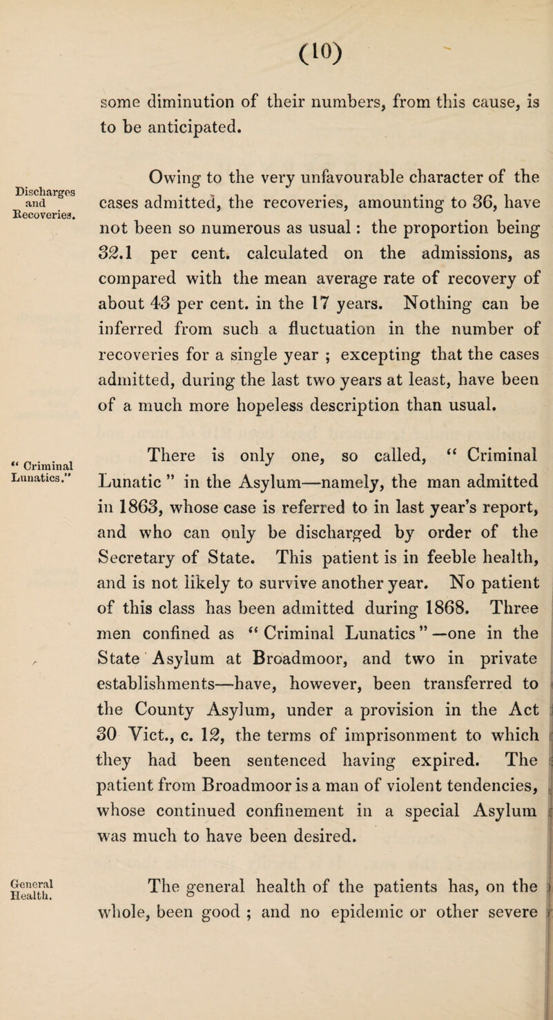 Discharges and Recoveries. “ Criminal Lunatics.” General Health. (10) some diminution of their numbers, from this cause, is to be anticipated. Owing to the very unfavourable character of the cases admitted, the recoveries, amounting to 36, have not been so numerous as usual: the proportion being 32.1 per cent, calculated on the admissions, as compared with the mean average rate of recovery of about 43 per cent, in the 17 years. Nothing can be inferred from such a fluctuation in the number of recoveries for a single year ; excepting that the cases admitted, during the last two years at least, have been of a much more hopeless description than usual. There is only one, so called, “ Criminal Lunatic ” in the Asylum—-namely, the man admitted in 1863, whose case is referred to in last year’s report, and who can only be discharged by order of the Secretary of State. This patient is in feeble health, and is not likely to survive another year. No patient of this class has been admitted during 1868. Three men confined as “ Criminal Lunatics ” —one in the State Asylum at Broadmoor, and two in private establishments—-have, however, been transferred to the County Asylum, under a provision in the Act 30 Viet., c. 12, the terms of imprisonment to which they had been sentenced having expired. The : patient from Broadmoor is a man of violent tendencies, whose continued confinement in a special Asylum : was much to have been desired. The general health of the patients has, on the i