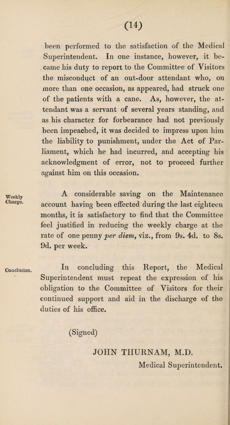 Weekly Charge. Conclusion. been performed to the satisfaction of the Medical Superintendent. In one instance* however, it be¬ came his duty to report to the Committee of Visitors the misconduct of an out-door attendant who, on more than one occasion, as appeared, had struck one of the patients with a cane. As, however, the at¬ tendant was a servant of several years standing, and as his character for forbearance had not previously been impeached, it was decided to impress upon him the liability to punishment, under the Act of Par¬ liament, which he had incurred, and accepting his acknowledgment of error, not to proceed further against him on this occasion. A considerable saving on the Maintenance account having been effected during the last eighteen months, it is satisfactory to find that the Committee feel justified in reducing the weekly charge at the rate of one penny per diem, viz., from 9s. 4d. to 8s. 9d. per week. In concluding this Report, the Medical Superintendent must repeat the expression of his obligation to the Committee of Visitors for their continued support and aid in the discharge of the duties of his office. (Signed) JOHN THURNAM, M.D. Medical Superintendent.