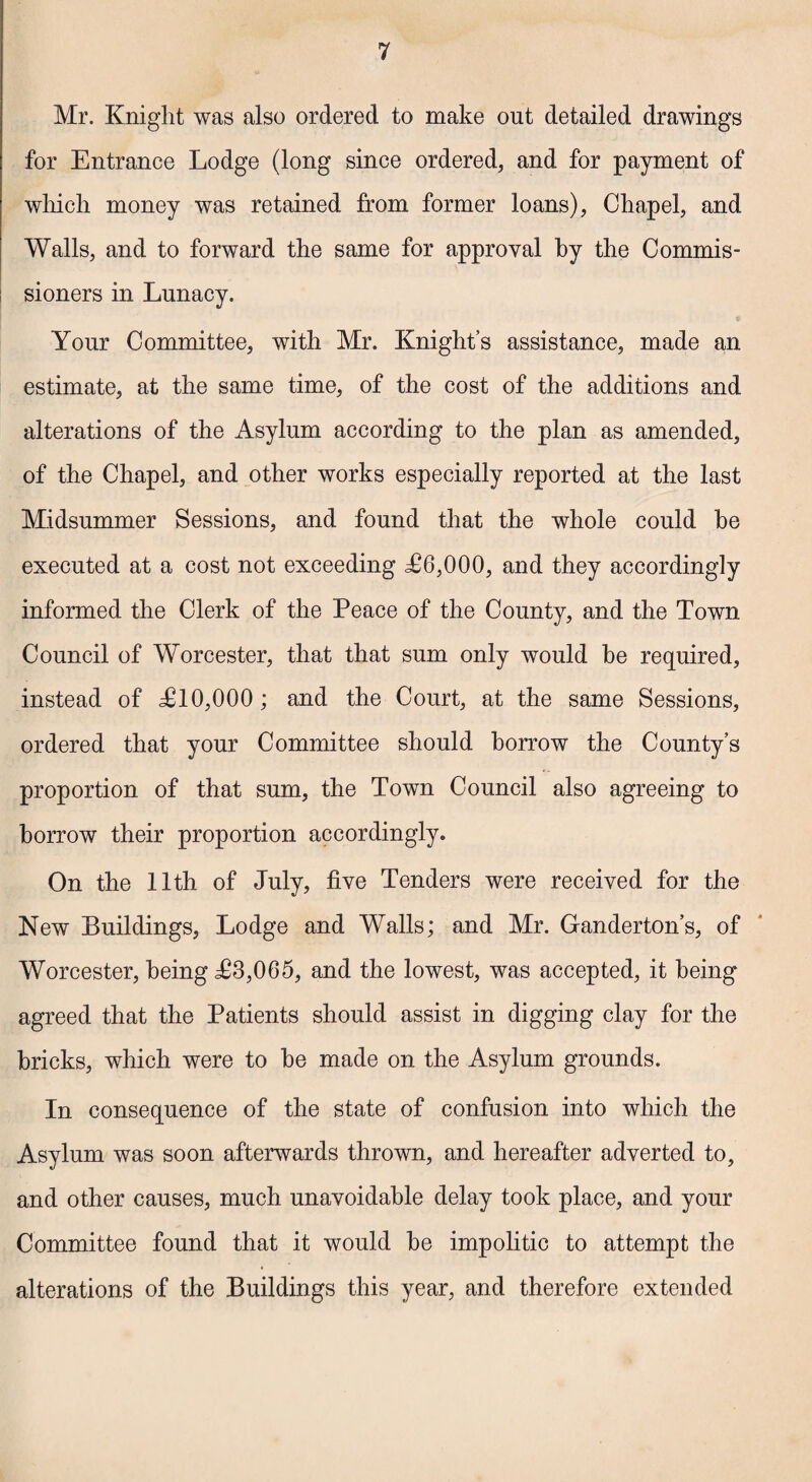 Mr. Knight was also ordered to make out detailed drawings for Entrance Lodge (long since ordered, and for payment of which money was retained from former loans), Chapel, and Walls, and to forward the same for approval by the Commis¬ sioners in Lunacy. Your Committee, with Mr. Knight’s assistance, made an estimate, at the same time, of the cost of the additions and alterations of the Asylum according to the plan as amended, of the Chapel, and other works especially reported at the last Midsummer Sessions, and found that the whole could be executed at a cost not exceeding <£6,000, and they accordingly informed the Clerk of the Peace of the County, and the Town Council of Worcester, that that sum only would be required, instead of £10,000 ; and the Court, at the same Sessions, ordered that your Committee should borrow the County’s proportion of that sum, the Town Council also agreeing to borrow their proportion accordingly. On the 11th of July, five Tenders were received for the New Buildings, Lodge and Walls; and Mr. Ganderton’s, of Worcester, being £3,065, and the lowest, was accepted, it being agreed that the Patients should assist in digging clay for the bricks, which were to be made on the Asylum grounds. In consequence of the state of confusion into which the Asylum was soon afterwards thrown, and hereafter adverted to, and other causes, much unavoidable delay took place, and your Committee found that it would be impolitic to attempt the alterations of the Buildings this year, and therefore extended