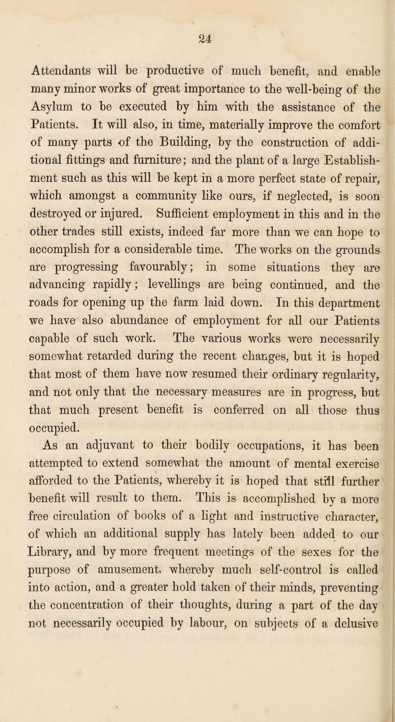 Attendants will be productive of much benefit, and enable many minor works of great importance to the well-being of the Asylum to be executed by him with the assistance of the Patients. It will also, in time, materially improve the comfort of many parts of the Building, hy the construction of addi¬ tional fittings and furniture; and the plant of a large Establish¬ ment such as this will be kept in a more perfect state of repair, which amongst a community like ours, if neglected, is soon destroyed or injured. Sufficient employment in this and in the other trades still exists, indeed far more than we can hope to accomplish for a considerable time. The works on the grounds are progressing favourably; in some situations they are advancing rapidly; levellings are being continued, and the roads for opening up the farm laid down. In this department we have also abundance of employment for all our Patients capable of such work. The various works were necessarily somewhat retarded during the recent changes, hut it is hoped that most of them have now resumed their ordinary regularity, and not only that the necessary measures are in progress, but that much present benefit is conferred on all those thus occupied. As an adjuvant to their bodily occupations, it has been attempted to extend somewhat the amount of mental exercise afforded to the Patients, whereby it is hoped that still further benefit will result to them. This is accomplished by a more free circulation of books of a light and instructive character, of which an additional supply has lately been added to our Library, and by more frequent meetings of the sexes for the purpose of amusement, whereby much self-control is called into action, and a greater hold taken of their minds, preventing the concentration of their thoughts, during a part of the day not necessarily occupied by labour, on subjects of a delusive